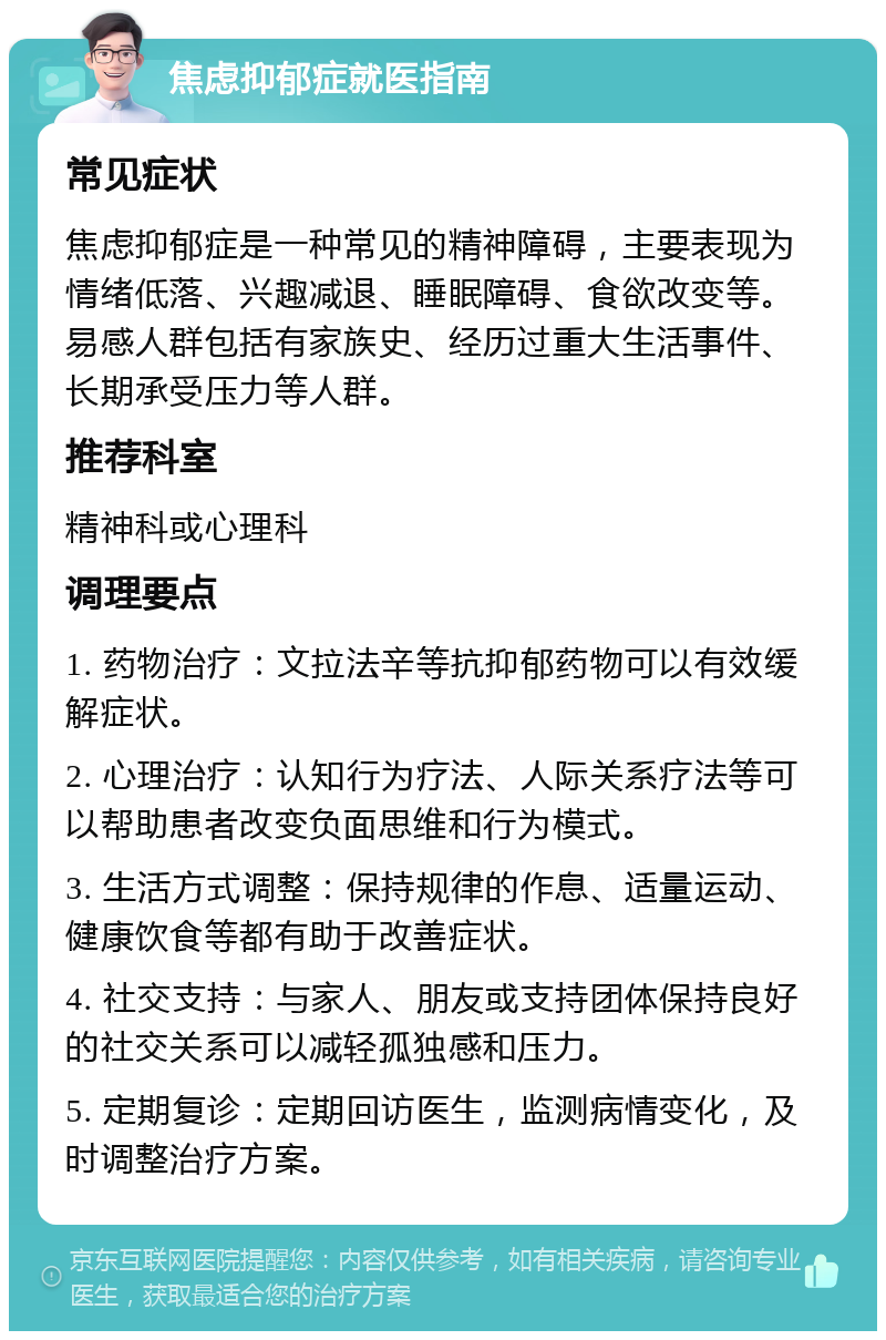 焦虑抑郁症就医指南 常见症状 焦虑抑郁症是一种常见的精神障碍，主要表现为情绪低落、兴趣减退、睡眠障碍、食欲改变等。易感人群包括有家族史、经历过重大生活事件、长期承受压力等人群。 推荐科室 精神科或心理科 调理要点 1. 药物治疗：文拉法辛等抗抑郁药物可以有效缓解症状。 2. 心理治疗：认知行为疗法、人际关系疗法等可以帮助患者改变负面思维和行为模式。 3. 生活方式调整：保持规律的作息、适量运动、健康饮食等都有助于改善症状。 4. 社交支持：与家人、朋友或支持团体保持良好的社交关系可以减轻孤独感和压力。 5. 定期复诊：定期回访医生，监测病情变化，及时调整治疗方案。