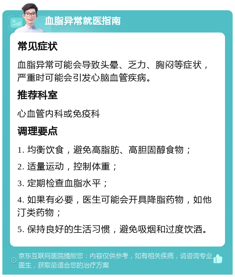 血脂异常就医指南 常见症状 血脂异常可能会导致头晕、乏力、胸闷等症状，严重时可能会引发心脑血管疾病。 推荐科室 心血管内科或免疫科 调理要点 1. 均衡饮食，避免高脂肪、高胆固醇食物； 2. 适量运动，控制体重； 3. 定期检查血脂水平； 4. 如果有必要，医生可能会开具降脂药物，如他汀类药物； 5. 保持良好的生活习惯，避免吸烟和过度饮酒。