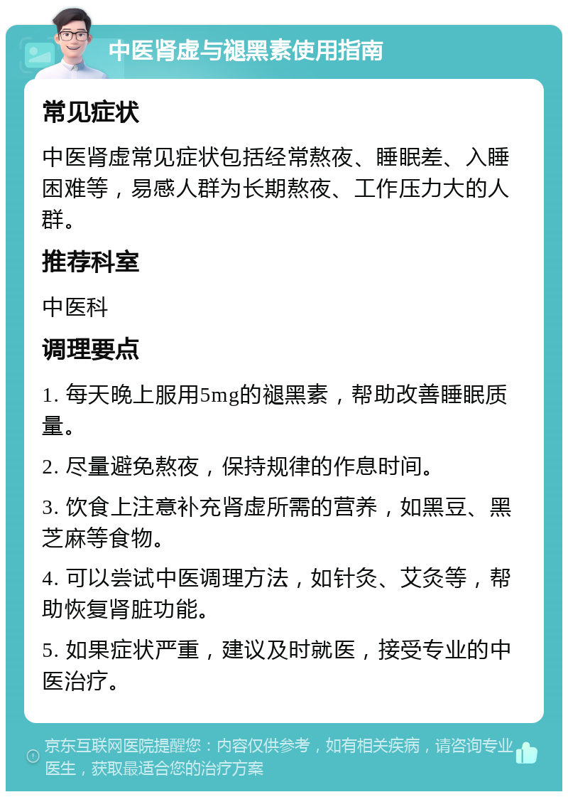 中医肾虚与褪黑素使用指南 常见症状 中医肾虚常见症状包括经常熬夜、睡眠差、入睡困难等，易感人群为长期熬夜、工作压力大的人群。 推荐科室 中医科 调理要点 1. 每天晚上服用5mg的褪黑素，帮助改善睡眠质量。 2. 尽量避免熬夜，保持规律的作息时间。 3. 饮食上注意补充肾虚所需的营养，如黑豆、黑芝麻等食物。 4. 可以尝试中医调理方法，如针灸、艾灸等，帮助恢复肾脏功能。 5. 如果症状严重，建议及时就医，接受专业的中医治疗。