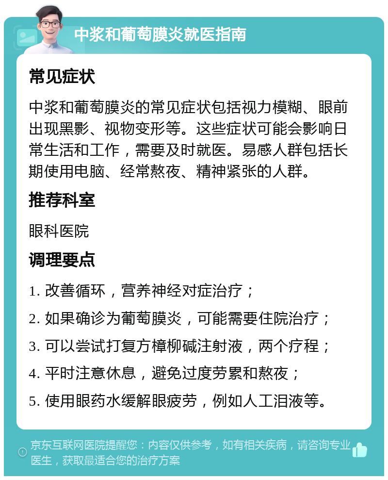 中浆和葡萄膜炎就医指南 常见症状 中浆和葡萄膜炎的常见症状包括视力模糊、眼前出现黑影、视物变形等。这些症状可能会影响日常生活和工作，需要及时就医。易感人群包括长期使用电脑、经常熬夜、精神紧张的人群。 推荐科室 眼科医院 调理要点 1. 改善循环，营养神经对症治疗； 2. 如果确诊为葡萄膜炎，可能需要住院治疗； 3. 可以尝试打复方樟柳碱注射液，两个疗程； 4. 平时注意休息，避免过度劳累和熬夜； 5. 使用眼药水缓解眼疲劳，例如人工泪液等。