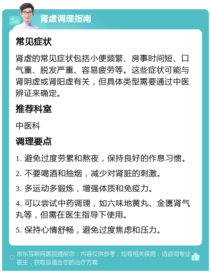 肾虚调理指南 常见症状 肾虚的常见症状包括小便频繁、房事时间短、口气重、脱发严重、容易疲劳等。这些症状可能与肾阴虚或肾阳虚有关，但具体类型需要通过中医辨证来确定。 推荐科室 中医科 调理要点 1. 避免过度劳累和熬夜，保持良好的作息习惯。 2. 不要喝酒和抽烟，减少对肾脏的刺激。 3. 多运动多锻炼，增强体质和免疫力。 4. 可以尝试中药调理，如六味地黄丸、金匮肾气丸等，但需在医生指导下使用。 5. 保持心情舒畅，避免过度焦虑和压力。