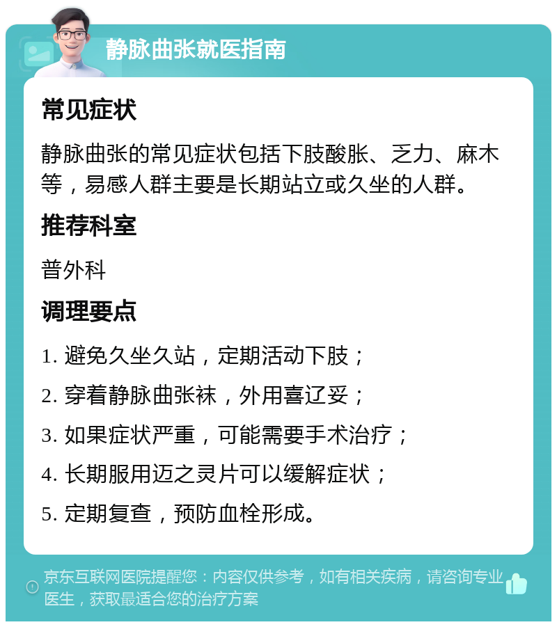 静脉曲张就医指南 常见症状 静脉曲张的常见症状包括下肢酸胀、乏力、麻木等，易感人群主要是长期站立或久坐的人群。 推荐科室 普外科 调理要点 1. 避免久坐久站，定期活动下肢； 2. 穿着静脉曲张袜，外用喜辽妥； 3. 如果症状严重，可能需要手术治疗； 4. 长期服用迈之灵片可以缓解症状； 5. 定期复查，预防血栓形成。