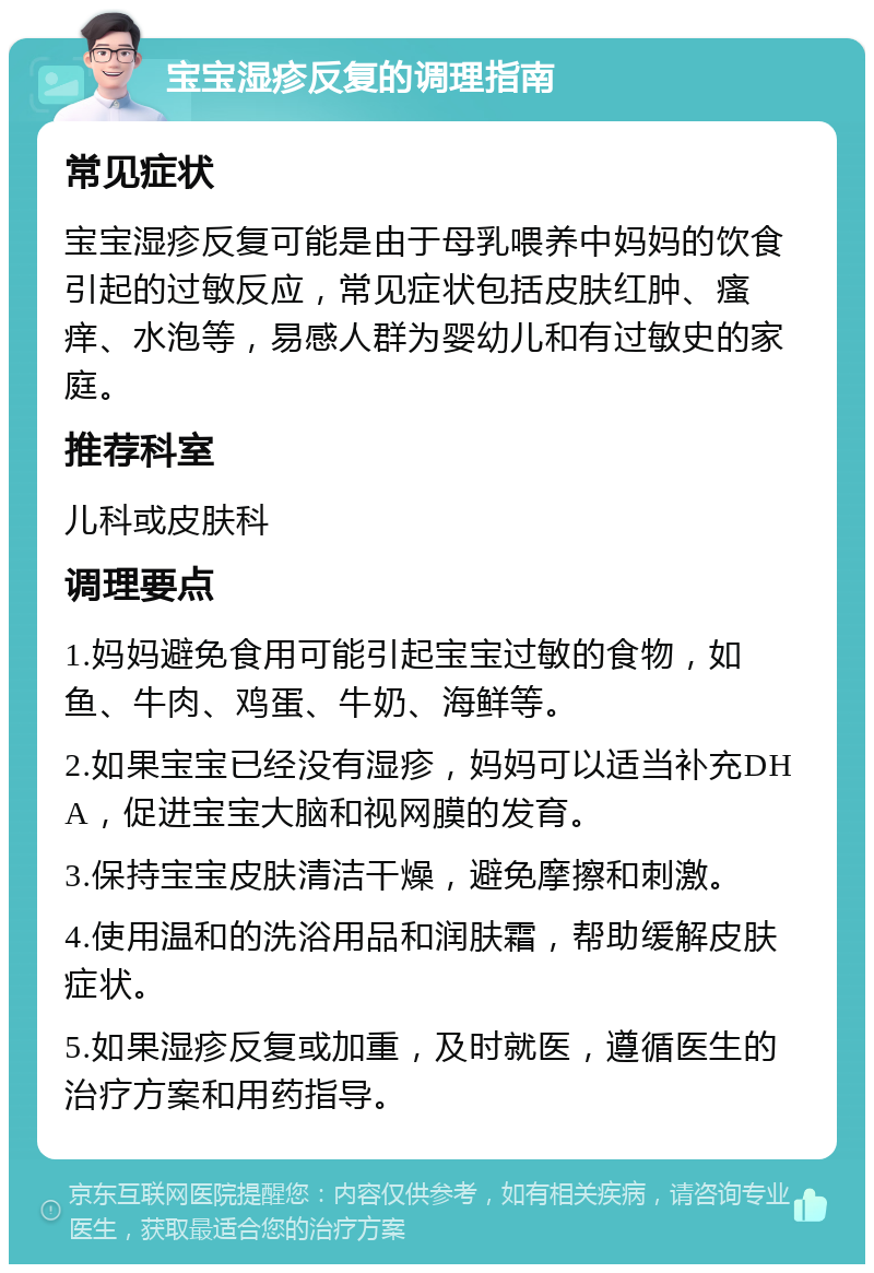 宝宝湿疹反复的调理指南 常见症状 宝宝湿疹反复可能是由于母乳喂养中妈妈的饮食引起的过敏反应，常见症状包括皮肤红肿、瘙痒、水泡等，易感人群为婴幼儿和有过敏史的家庭。 推荐科室 儿科或皮肤科 调理要点 1.妈妈避免食用可能引起宝宝过敏的食物，如鱼、牛肉、鸡蛋、牛奶、海鲜等。 2.如果宝宝已经没有湿疹，妈妈可以适当补充DHA，促进宝宝大脑和视网膜的发育。 3.保持宝宝皮肤清洁干燥，避免摩擦和刺激。 4.使用温和的洗浴用品和润肤霜，帮助缓解皮肤症状。 5.如果湿疹反复或加重，及时就医，遵循医生的治疗方案和用药指导。