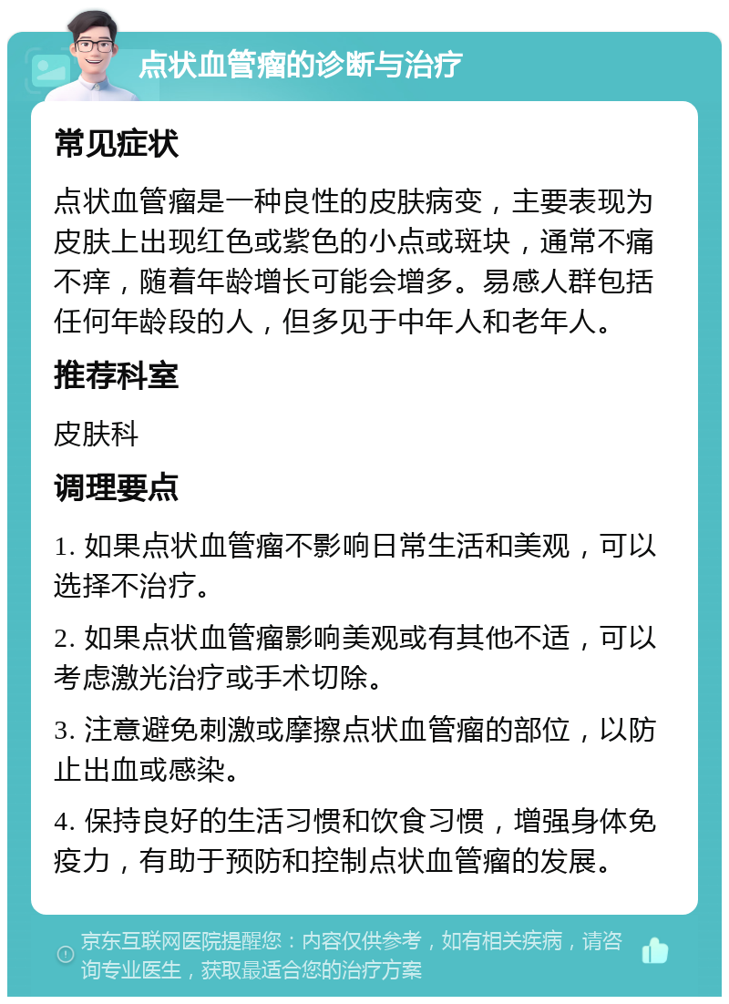 点状血管瘤的诊断与治疗 常见症状 点状血管瘤是一种良性的皮肤病变，主要表现为皮肤上出现红色或紫色的小点或斑块，通常不痛不痒，随着年龄增长可能会增多。易感人群包括任何年龄段的人，但多见于中年人和老年人。 推荐科室 皮肤科 调理要点 1. 如果点状血管瘤不影响日常生活和美观，可以选择不治疗。 2. 如果点状血管瘤影响美观或有其他不适，可以考虑激光治疗或手术切除。 3. 注意避免刺激或摩擦点状血管瘤的部位，以防止出血或感染。 4. 保持良好的生活习惯和饮食习惯，增强身体免疫力，有助于预防和控制点状血管瘤的发展。