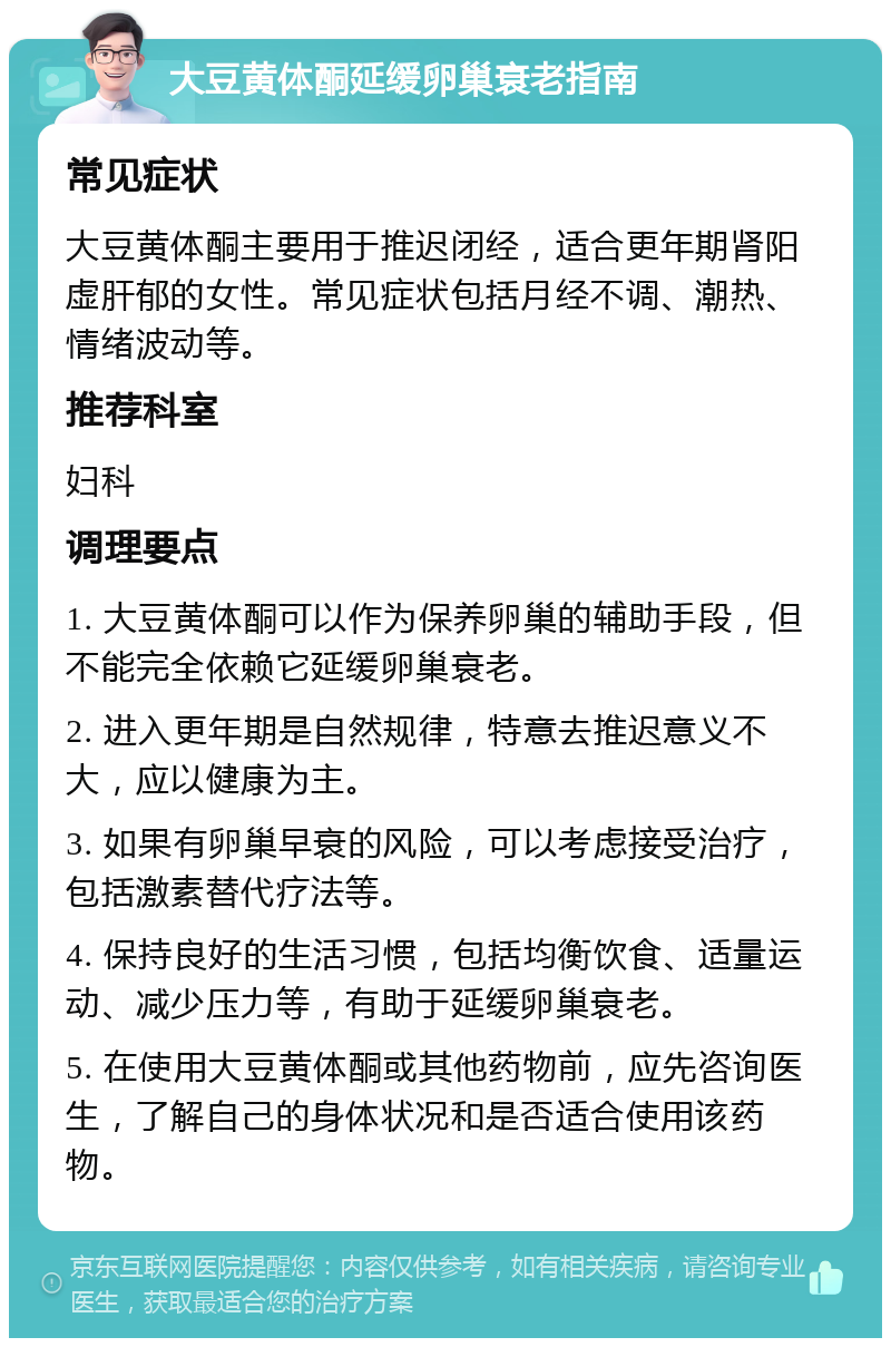 大豆黄体酮延缓卵巢衰老指南 常见症状 大豆黄体酮主要用于推迟闭经，适合更年期肾阳虚肝郁的女性。常见症状包括月经不调、潮热、情绪波动等。 推荐科室 妇科 调理要点 1. 大豆黄体酮可以作为保养卵巢的辅助手段，但不能完全依赖它延缓卵巢衰老。 2. 进入更年期是自然规律，特意去推迟意义不大，应以健康为主。 3. 如果有卵巢早衰的风险，可以考虑接受治疗，包括激素替代疗法等。 4. 保持良好的生活习惯，包括均衡饮食、适量运动、减少压力等，有助于延缓卵巢衰老。 5. 在使用大豆黄体酮或其他药物前，应先咨询医生，了解自己的身体状况和是否适合使用该药物。