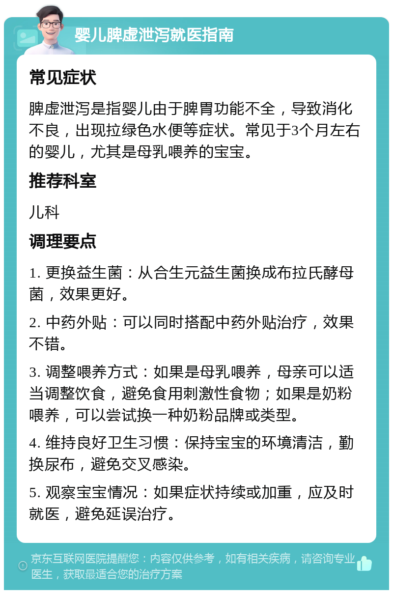 婴儿脾虚泄泻就医指南 常见症状 脾虚泄泻是指婴儿由于脾胃功能不全，导致消化不良，出现拉绿色水便等症状。常见于3个月左右的婴儿，尤其是母乳喂养的宝宝。 推荐科室 儿科 调理要点 1. 更换益生菌：从合生元益生菌换成布拉氏酵母菌，效果更好。 2. 中药外贴：可以同时搭配中药外贴治疗，效果不错。 3. 调整喂养方式：如果是母乳喂养，母亲可以适当调整饮食，避免食用刺激性食物；如果是奶粉喂养，可以尝试换一种奶粉品牌或类型。 4. 维持良好卫生习惯：保持宝宝的环境清洁，勤换尿布，避免交叉感染。 5. 观察宝宝情况：如果症状持续或加重，应及时就医，避免延误治疗。