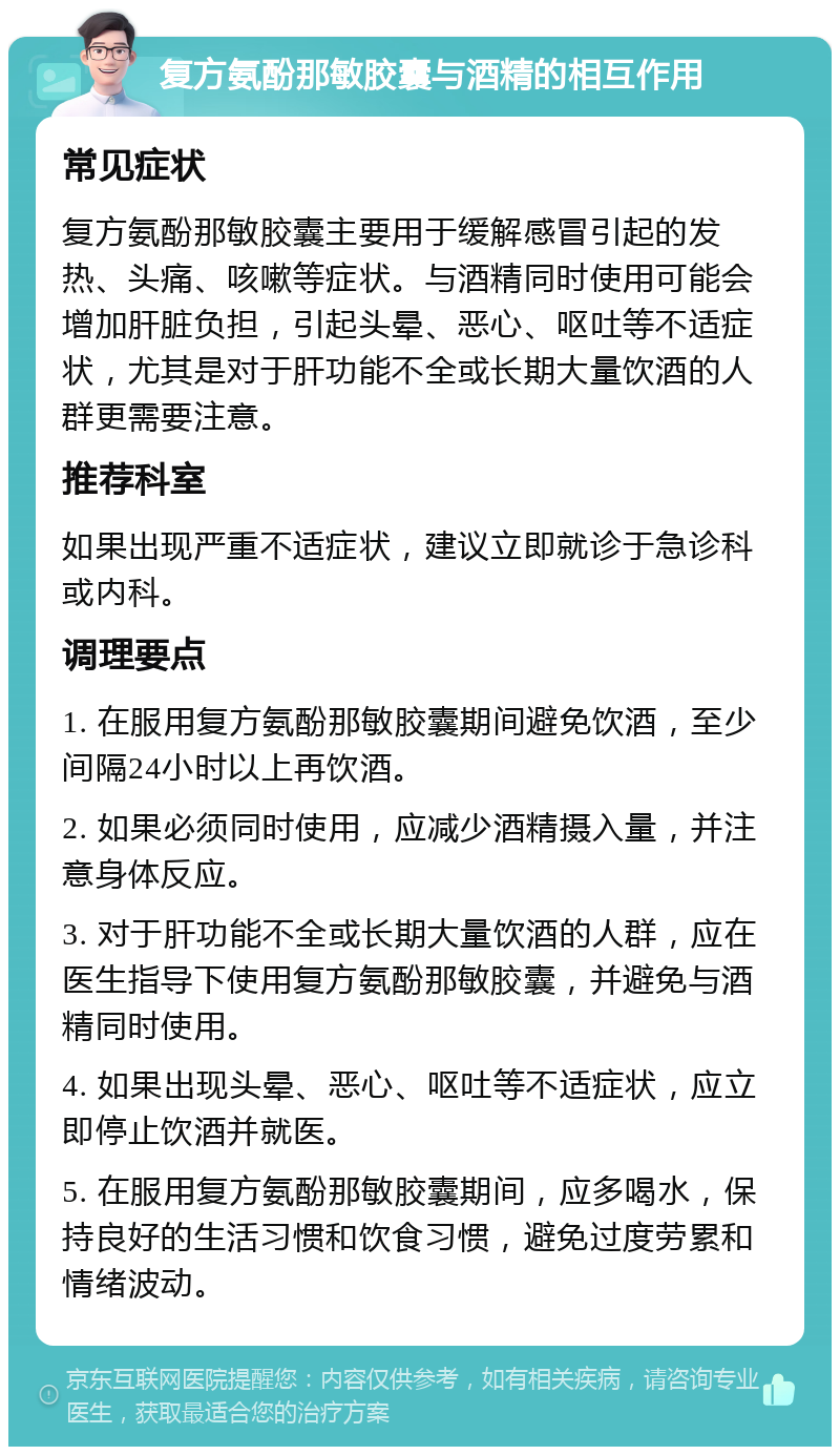 复方氨酚那敏胶囊与酒精的相互作用 常见症状 复方氨酚那敏胶囊主要用于缓解感冒引起的发热、头痛、咳嗽等症状。与酒精同时使用可能会增加肝脏负担，引起头晕、恶心、呕吐等不适症状，尤其是对于肝功能不全或长期大量饮酒的人群更需要注意。 推荐科室 如果出现严重不适症状，建议立即就诊于急诊科或内科。 调理要点 1. 在服用复方氨酚那敏胶囊期间避免饮酒，至少间隔24小时以上再饮酒。 2. 如果必须同时使用，应减少酒精摄入量，并注意身体反应。 3. 对于肝功能不全或长期大量饮酒的人群，应在医生指导下使用复方氨酚那敏胶囊，并避免与酒精同时使用。 4. 如果出现头晕、恶心、呕吐等不适症状，应立即停止饮酒并就医。 5. 在服用复方氨酚那敏胶囊期间，应多喝水，保持良好的生活习惯和饮食习惯，避免过度劳累和情绪波动。