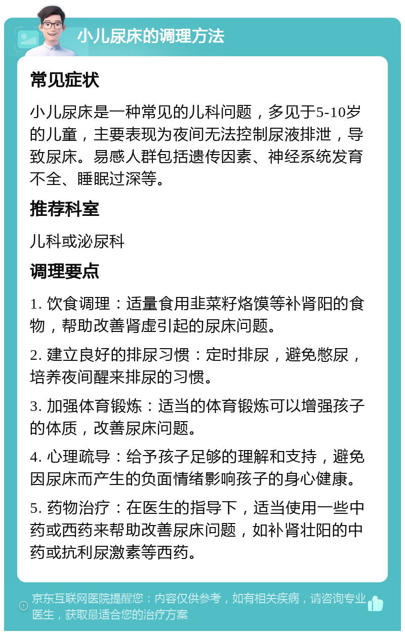 小儿尿床的调理方法 常见症状 小儿尿床是一种常见的儿科问题，多见于5-10岁的儿童，主要表现为夜间无法控制尿液排泄，导致尿床。易感人群包括遗传因素、神经系统发育不全、睡眠过深等。 推荐科室 儿科或泌尿科 调理要点 1. 饮食调理：适量食用韭菜籽烙馍等补肾阳的食物，帮助改善肾虚引起的尿床问题。 2. 建立良好的排尿习惯：定时排尿，避免憋尿，培养夜间醒来排尿的习惯。 3. 加强体育锻炼：适当的体育锻炼可以增强孩子的体质，改善尿床问题。 4. 心理疏导：给予孩子足够的理解和支持，避免因尿床而产生的负面情绪影响孩子的身心健康。 5. 药物治疗：在医生的指导下，适当使用一些中药或西药来帮助改善尿床问题，如补肾壮阳的中药或抗利尿激素等西药。