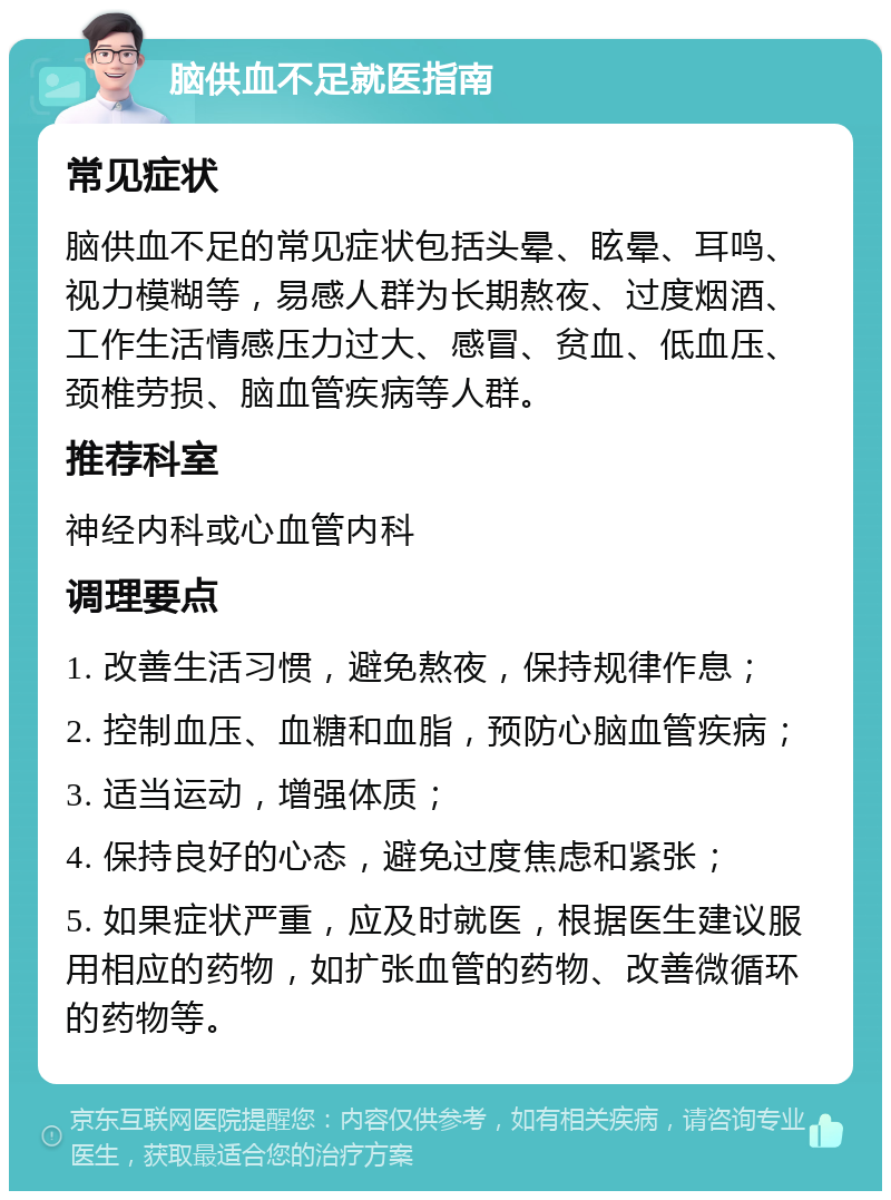 脑供血不足就医指南 常见症状 脑供血不足的常见症状包括头晕、眩晕、耳鸣、视力模糊等，易感人群为长期熬夜、过度烟酒、工作生活情感压力过大、感冒、贫血、低血压、颈椎劳损、脑血管疾病等人群。 推荐科室 神经内科或心血管内科 调理要点 1. 改善生活习惯，避免熬夜，保持规律作息； 2. 控制血压、血糖和血脂，预防心脑血管疾病； 3. 适当运动，增强体质； 4. 保持良好的心态，避免过度焦虑和紧张； 5. 如果症状严重，应及时就医，根据医生建议服用相应的药物，如扩张血管的药物、改善微循环的药物等。