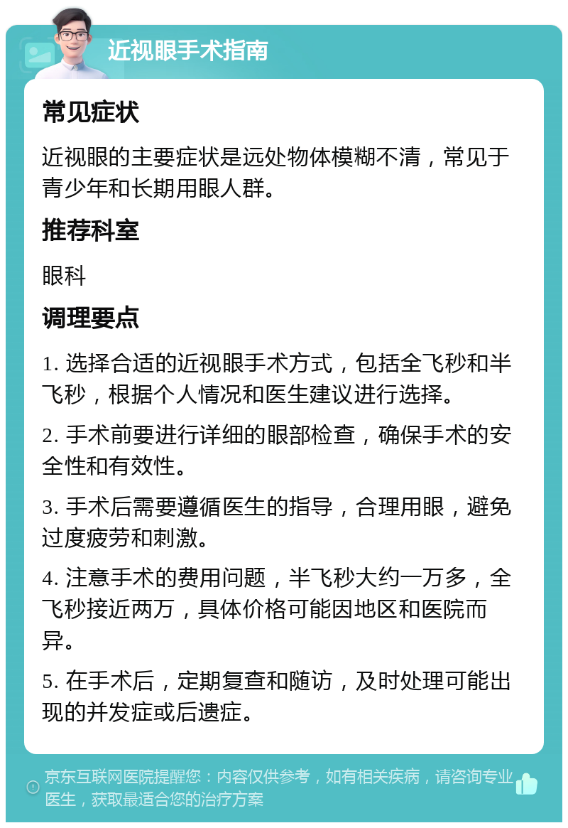 近视眼手术指南 常见症状 近视眼的主要症状是远处物体模糊不清，常见于青少年和长期用眼人群。 推荐科室 眼科 调理要点 1. 选择合适的近视眼手术方式，包括全飞秒和半飞秒，根据个人情况和医生建议进行选择。 2. 手术前要进行详细的眼部检查，确保手术的安全性和有效性。 3. 手术后需要遵循医生的指导，合理用眼，避免过度疲劳和刺激。 4. 注意手术的费用问题，半飞秒大约一万多，全飞秒接近两万，具体价格可能因地区和医院而异。 5. 在手术后，定期复查和随访，及时处理可能出现的并发症或后遗症。