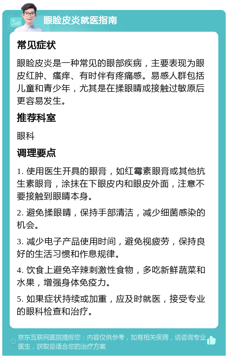 眼睑皮炎就医指南 常见症状 眼睑皮炎是一种常见的眼部疾病，主要表现为眼皮红肿、瘙痒、有时伴有疼痛感。易感人群包括儿童和青少年，尤其是在揉眼睛或接触过敏原后更容易发生。 推荐科室 眼科 调理要点 1. 使用医生开具的眼膏，如红霉素眼膏或其他抗生素眼膏，涂抹在下眼皮内和眼皮外面，注意不要接触到眼睛本身。 2. 避免揉眼睛，保持手部清洁，减少细菌感染的机会。 3. 减少电子产品使用时间，避免视疲劳，保持良好的生活习惯和作息规律。 4. 饮食上避免辛辣刺激性食物，多吃新鲜蔬菜和水果，增强身体免疫力。 5. 如果症状持续或加重，应及时就医，接受专业的眼科检查和治疗。