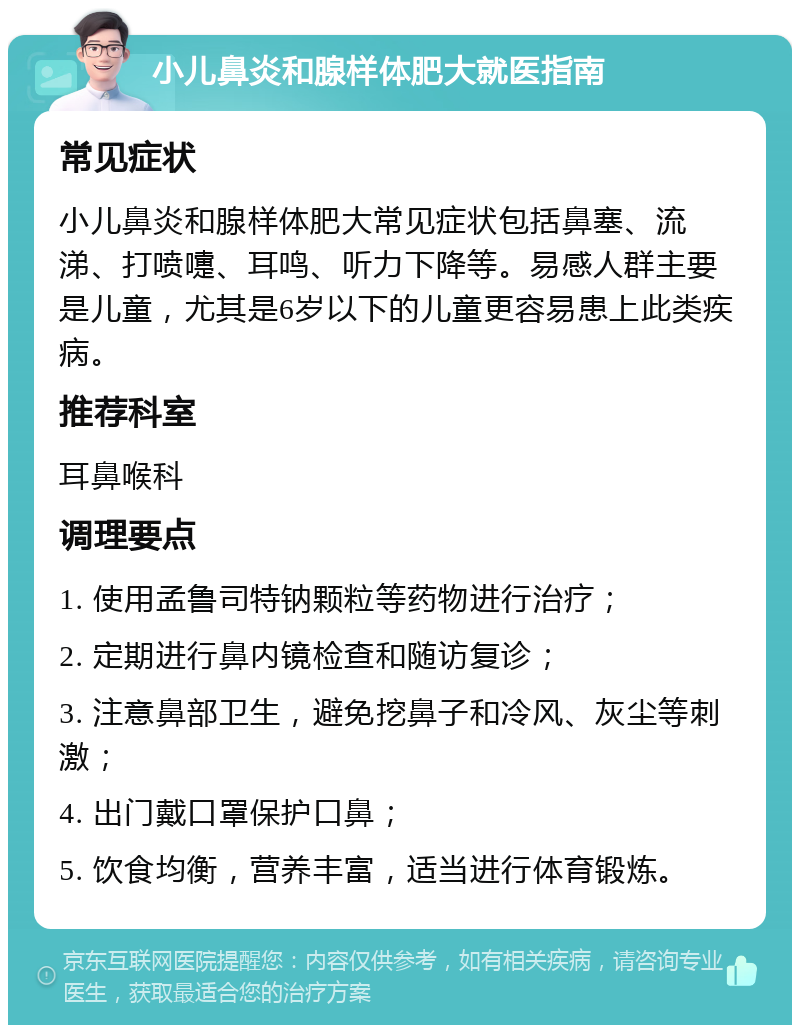 小儿鼻炎和腺样体肥大就医指南 常见症状 小儿鼻炎和腺样体肥大常见症状包括鼻塞、流涕、打喷嚏、耳鸣、听力下降等。易感人群主要是儿童，尤其是6岁以下的儿童更容易患上此类疾病。 推荐科室 耳鼻喉科 调理要点 1. 使用孟鲁司特钠颗粒等药物进行治疗； 2. 定期进行鼻内镜检查和随访复诊； 3. 注意鼻部卫生，避免挖鼻子和冷风、灰尘等刺激； 4. 出门戴口罩保护口鼻； 5. 饮食均衡，营养丰富，适当进行体育锻炼。