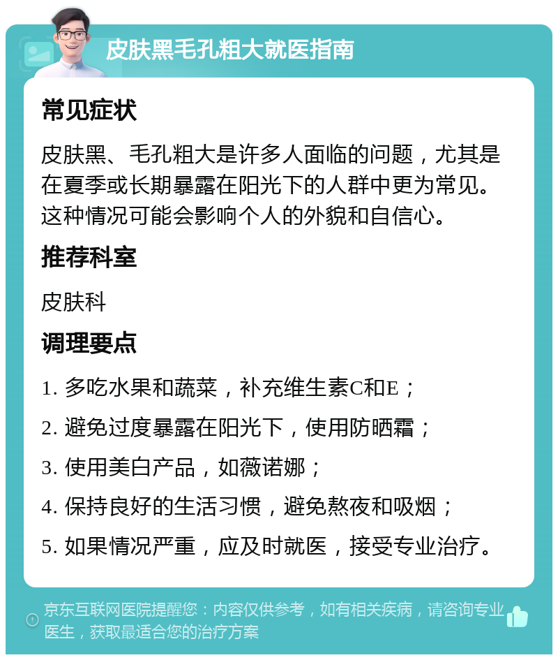 皮肤黑毛孔粗大就医指南 常见症状 皮肤黑、毛孔粗大是许多人面临的问题，尤其是在夏季或长期暴露在阳光下的人群中更为常见。这种情况可能会影响个人的外貌和自信心。 推荐科室 皮肤科 调理要点 1. 多吃水果和蔬菜，补充维生素C和E； 2. 避免过度暴露在阳光下，使用防晒霜； 3. 使用美白产品，如薇诺娜； 4. 保持良好的生活习惯，避免熬夜和吸烟； 5. 如果情况严重，应及时就医，接受专业治疗。