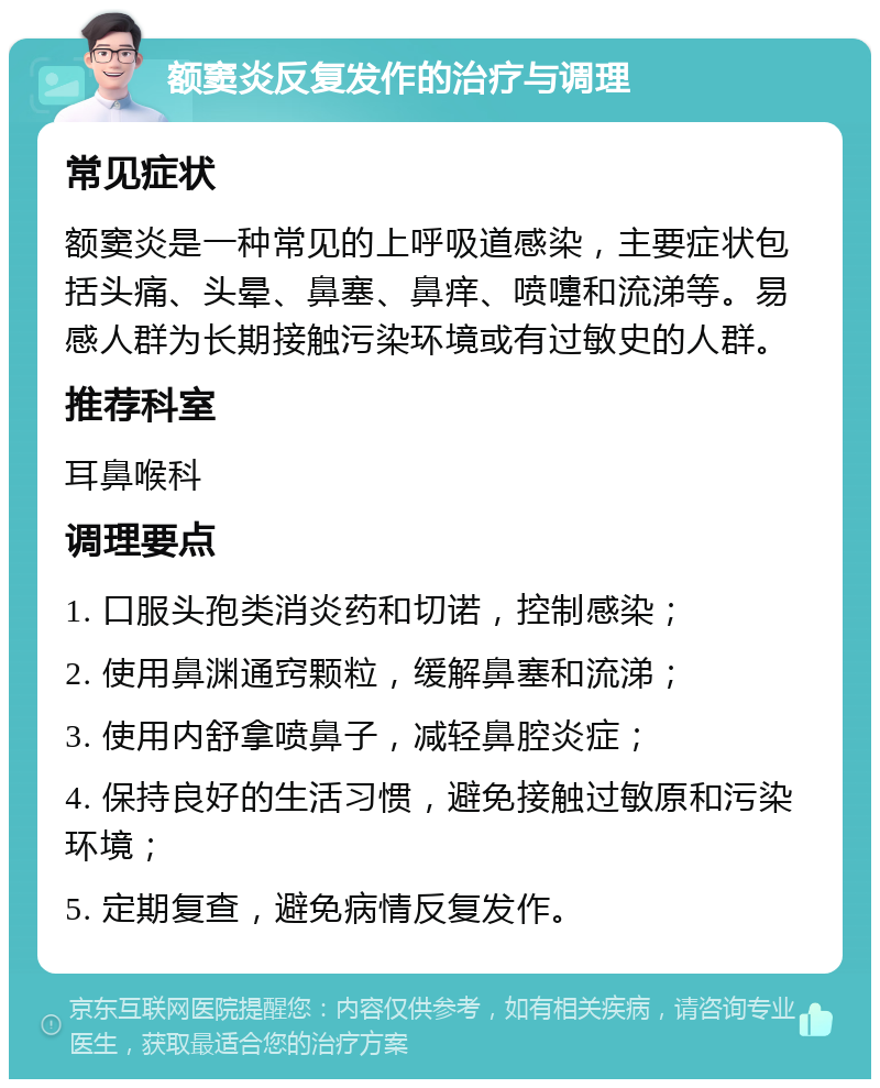 额窦炎反复发作的治疗与调理 常见症状 额窦炎是一种常见的上呼吸道感染，主要症状包括头痛、头晕、鼻塞、鼻痒、喷嚏和流涕等。易感人群为长期接触污染环境或有过敏史的人群。 推荐科室 耳鼻喉科 调理要点 1. 口服头孢类消炎药和切诺，控制感染； 2. 使用鼻渊通窍颗粒，缓解鼻塞和流涕； 3. 使用内舒拿喷鼻子，减轻鼻腔炎症； 4. 保持良好的生活习惯，避免接触过敏原和污染环境； 5. 定期复查，避免病情反复发作。