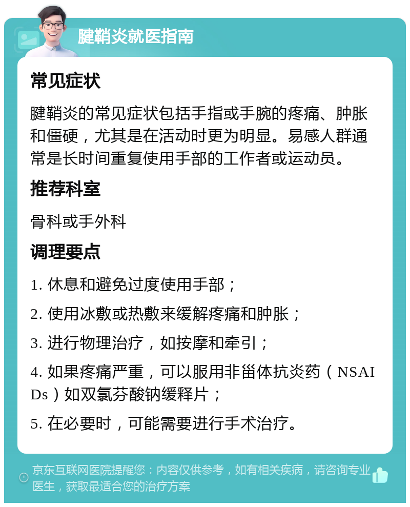 腱鞘炎就医指南 常见症状 腱鞘炎的常见症状包括手指或手腕的疼痛、肿胀和僵硬，尤其是在活动时更为明显。易感人群通常是长时间重复使用手部的工作者或运动员。 推荐科室 骨科或手外科 调理要点 1. 休息和避免过度使用手部； 2. 使用冰敷或热敷来缓解疼痛和肿胀； 3. 进行物理治疗，如按摩和牵引； 4. 如果疼痛严重，可以服用非甾体抗炎药（NSAIDs）如双氯芬酸钠缓释片； 5. 在必要时，可能需要进行手术治疗。