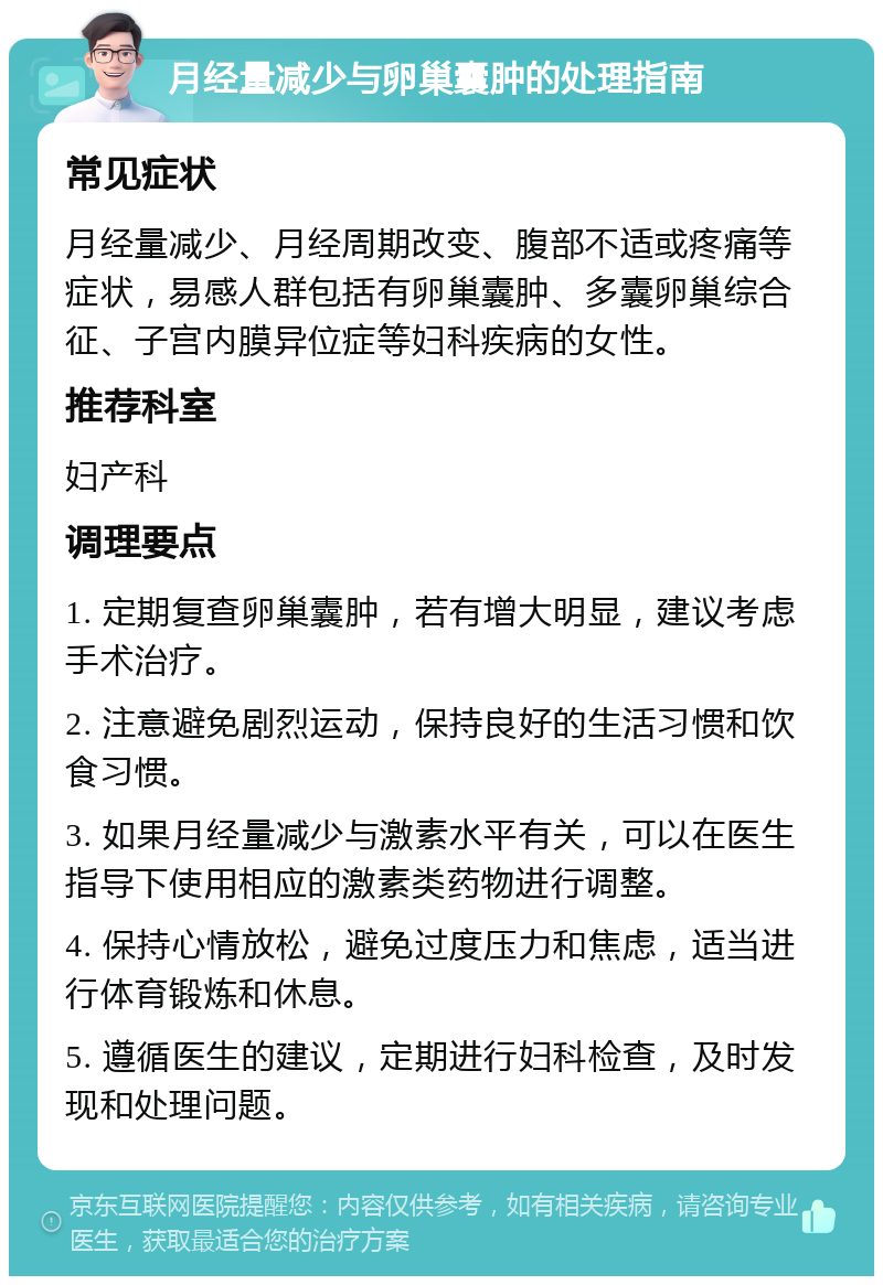 月经量减少与卵巢囊肿的处理指南 常见症状 月经量减少、月经周期改变、腹部不适或疼痛等症状，易感人群包括有卵巢囊肿、多囊卵巢综合征、子宫内膜异位症等妇科疾病的女性。 推荐科室 妇产科 调理要点 1. 定期复查卵巢囊肿，若有增大明显，建议考虑手术治疗。 2. 注意避免剧烈运动，保持良好的生活习惯和饮食习惯。 3. 如果月经量减少与激素水平有关，可以在医生指导下使用相应的激素类药物进行调整。 4. 保持心情放松，避免过度压力和焦虑，适当进行体育锻炼和休息。 5. 遵循医生的建议，定期进行妇科检查，及时发现和处理问题。