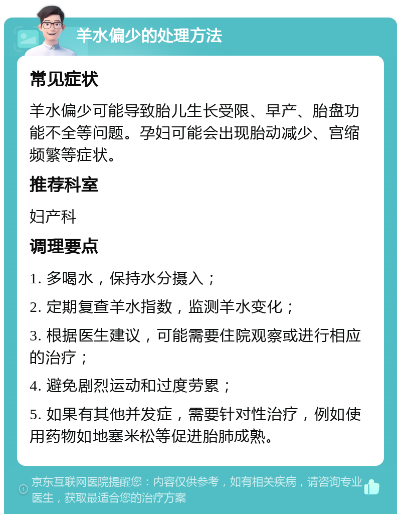 羊水偏少的处理方法 常见症状 羊水偏少可能导致胎儿生长受限、早产、胎盘功能不全等问题。孕妇可能会出现胎动减少、宫缩频繁等症状。 推荐科室 妇产科 调理要点 1. 多喝水，保持水分摄入； 2. 定期复查羊水指数，监测羊水变化； 3. 根据医生建议，可能需要住院观察或进行相应的治疗； 4. 避免剧烈运动和过度劳累； 5. 如果有其他并发症，需要针对性治疗，例如使用药物如地塞米松等促进胎肺成熟。