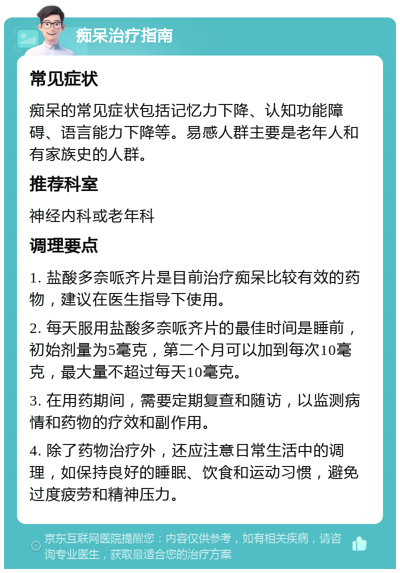 痴呆治疗指南 常见症状 痴呆的常见症状包括记忆力下降、认知功能障碍、语言能力下降等。易感人群主要是老年人和有家族史的人群。 推荐科室 神经内科或老年科 调理要点 1. 盐酸多奈哌齐片是目前治疗痴呆比较有效的药物，建议在医生指导下使用。 2. 每天服用盐酸多奈哌齐片的最佳时间是睡前，初始剂量为5毫克，第二个月可以加到每次10毫克，最大量不超过每天10毫克。 3. 在用药期间，需要定期复查和随访，以监测病情和药物的疗效和副作用。 4. 除了药物治疗外，还应注意日常生活中的调理，如保持良好的睡眠、饮食和运动习惯，避免过度疲劳和精神压力。