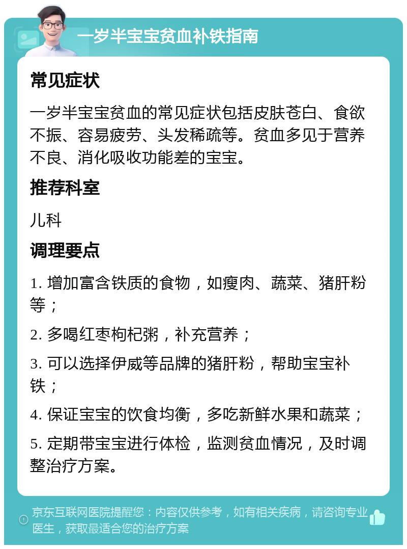 一岁半宝宝贫血补铁指南 常见症状 一岁半宝宝贫血的常见症状包括皮肤苍白、食欲不振、容易疲劳、头发稀疏等。贫血多见于营养不良、消化吸收功能差的宝宝。 推荐科室 儿科 调理要点 1. 增加富含铁质的食物，如瘦肉、蔬菜、猪肝粉等； 2. 多喝红枣枸杞粥，补充营养； 3. 可以选择伊威等品牌的猪肝粉，帮助宝宝补铁； 4. 保证宝宝的饮食均衡，多吃新鲜水果和蔬菜； 5. 定期带宝宝进行体检，监测贫血情况，及时调整治疗方案。