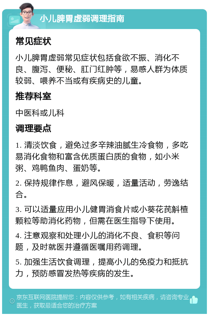 小儿脾胃虚弱调理指南 常见症状 小儿脾胃虚弱常见症状包括食欲不振、消化不良、腹泻、便秘、肛门红肿等，易感人群为体质较弱、喂养不当或有疾病史的儿童。 推荐科室 中医科或儿科 调理要点 1. 清淡饮食，避免过多辛辣油腻生冷食物，多吃易消化食物和富含优质蛋白质的食物，如小米粥、鸡鸭鱼肉、蛋奶等。 2. 保持规律作息，避风保暖，适量活动，劳逸结合。 3. 可以适量应用小儿健胃消食片或小葵花芪斛楂颗粒等助消化药物，但需在医生指导下使用。 4. 注意观察和处理小儿的消化不良、食积等问题，及时就医并遵循医嘱用药调理。 5. 加强生活饮食调理，提高小儿的免疫力和抵抗力，预防感冒发热等疾病的发生。