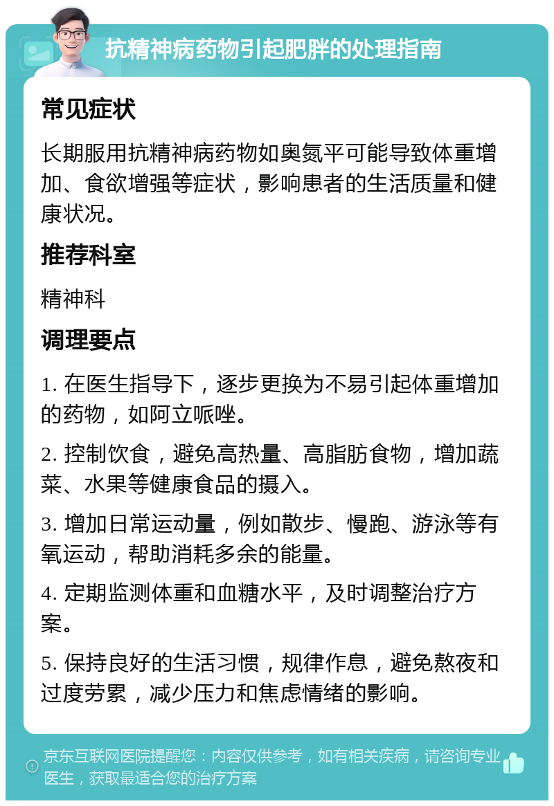 抗精神病药物引起肥胖的处理指南 常见症状 长期服用抗精神病药物如奥氮平可能导致体重增加、食欲增强等症状，影响患者的生活质量和健康状况。 推荐科室 精神科 调理要点 1. 在医生指导下，逐步更换为不易引起体重增加的药物，如阿立哌唑。 2. 控制饮食，避免高热量、高脂肪食物，增加蔬菜、水果等健康食品的摄入。 3. 增加日常运动量，例如散步、慢跑、游泳等有氧运动，帮助消耗多余的能量。 4. 定期监测体重和血糖水平，及时调整治疗方案。 5. 保持良好的生活习惯，规律作息，避免熬夜和过度劳累，减少压力和焦虑情绪的影响。