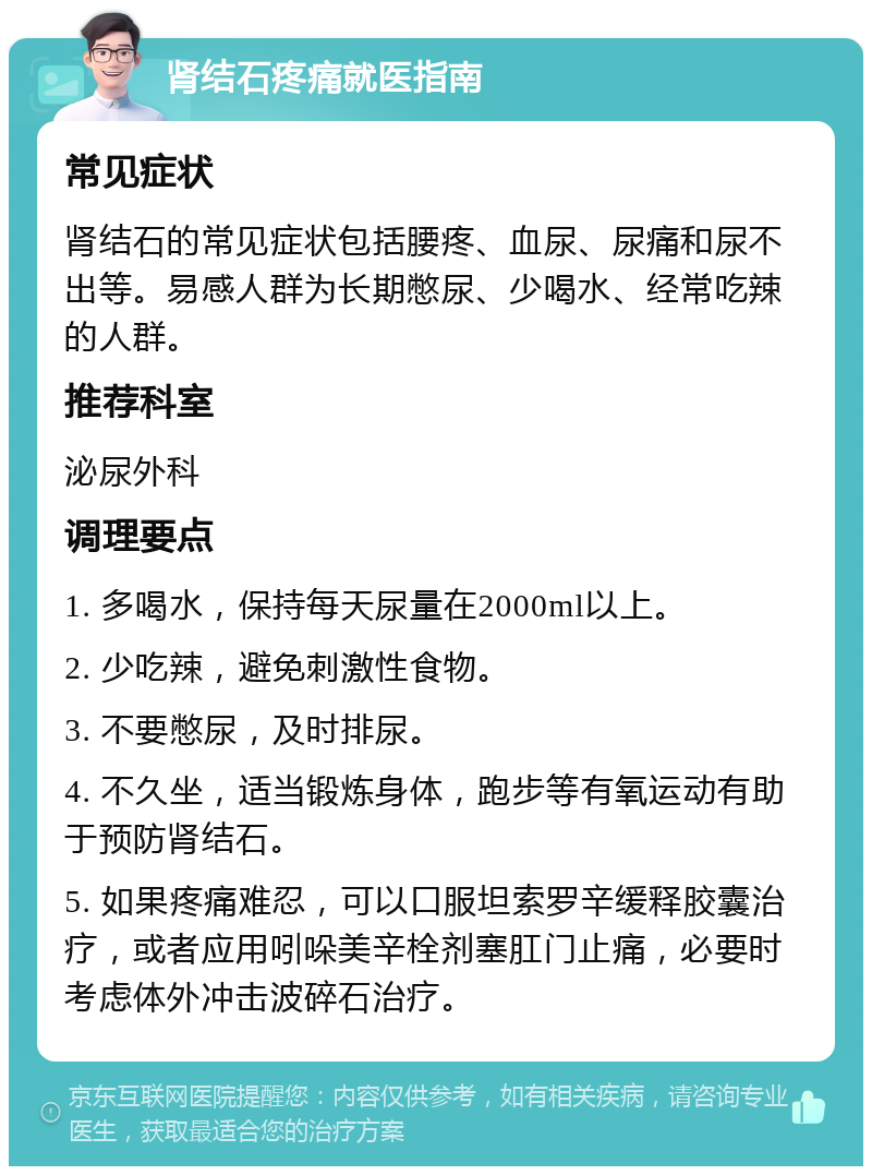 肾结石疼痛就医指南 常见症状 肾结石的常见症状包括腰疼、血尿、尿痛和尿不出等。易感人群为长期憋尿、少喝水、经常吃辣的人群。 推荐科室 泌尿外科 调理要点 1. 多喝水，保持每天尿量在2000ml以上。 2. 少吃辣，避免刺激性食物。 3. 不要憋尿，及时排尿。 4. 不久坐，适当锻炼身体，跑步等有氧运动有助于预防肾结石。 5. 如果疼痛难忍，可以口服坦索罗辛缓释胶囊治疗，或者应用吲哚美辛栓剂塞肛门止痛，必要时考虑体外冲击波碎石治疗。