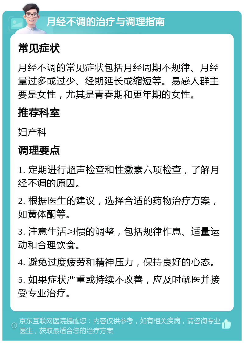 月经不调的治疗与调理指南 常见症状 月经不调的常见症状包括月经周期不规律、月经量过多或过少、经期延长或缩短等。易感人群主要是女性，尤其是青春期和更年期的女性。 推荐科室 妇产科 调理要点 1. 定期进行超声检查和性激素六项检查，了解月经不调的原因。 2. 根据医生的建议，选择合适的药物治疗方案，如黄体酮等。 3. 注意生活习惯的调整，包括规律作息、适量运动和合理饮食。 4. 避免过度疲劳和精神压力，保持良好的心态。 5. 如果症状严重或持续不改善，应及时就医并接受专业治疗。