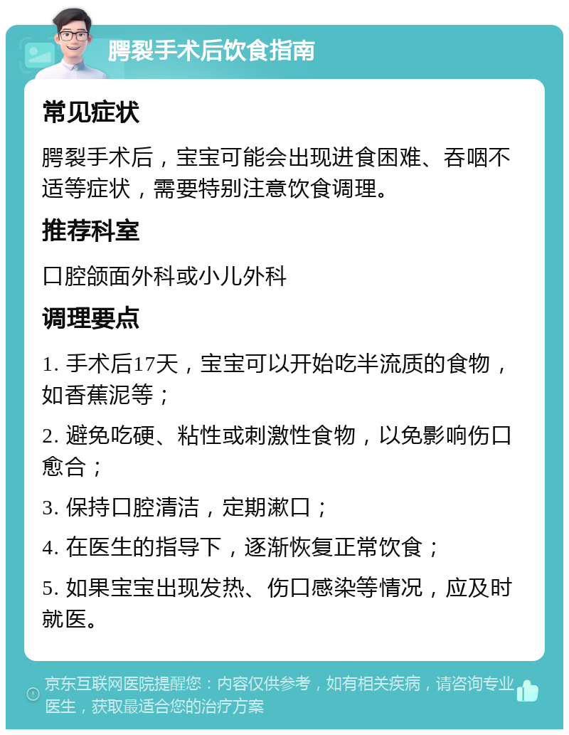 腭裂手术后饮食指南 常见症状 腭裂手术后，宝宝可能会出现进食困难、吞咽不适等症状，需要特别注意饮食调理。 推荐科室 口腔颌面外科或小儿外科 调理要点 1. 手术后17天，宝宝可以开始吃半流质的食物，如香蕉泥等； 2. 避免吃硬、粘性或刺激性食物，以免影响伤口愈合； 3. 保持口腔清洁，定期漱口； 4. 在医生的指导下，逐渐恢复正常饮食； 5. 如果宝宝出现发热、伤口感染等情况，应及时就医。