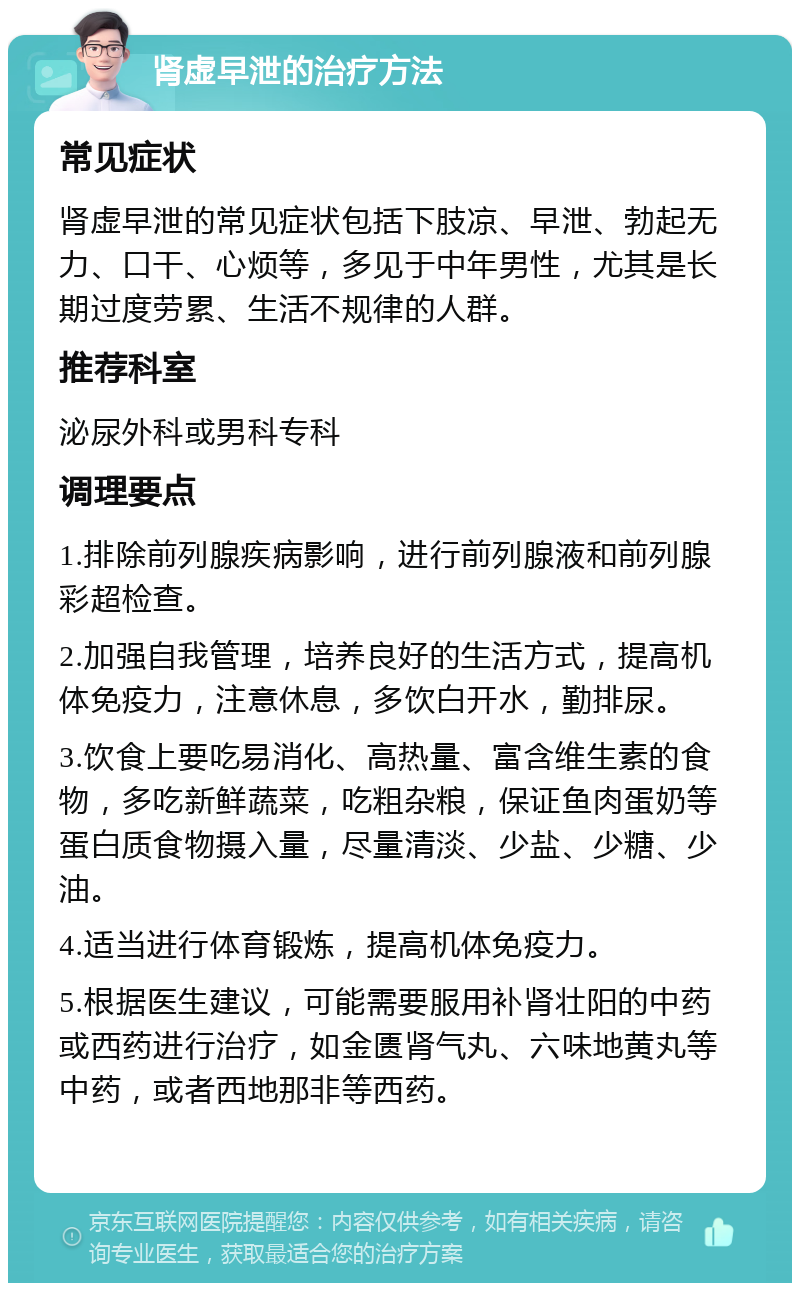 肾虚早泄的治疗方法 常见症状 肾虚早泄的常见症状包括下肢凉、早泄、勃起无力、口干、心烦等，多见于中年男性，尤其是长期过度劳累、生活不规律的人群。 推荐科室 泌尿外科或男科专科 调理要点 1.排除前列腺疾病影响，进行前列腺液和前列腺彩超检查。 2.加强自我管理，培养良好的生活方式，提高机体免疫力，注意休息，多饮白开水，勤排尿。 3.饮食上要吃易消化、高热量、富含维生素的食物，多吃新鲜蔬菜，吃粗杂粮，保证鱼肉蛋奶等蛋白质食物摄入量，尽量清淡、少盐、少糖、少油。 4.适当进行体育锻炼，提高机体免疫力。 5.根据医生建议，可能需要服用补肾壮阳的中药或西药进行治疗，如金匮肾气丸、六味地黄丸等中药，或者西地那非等西药。