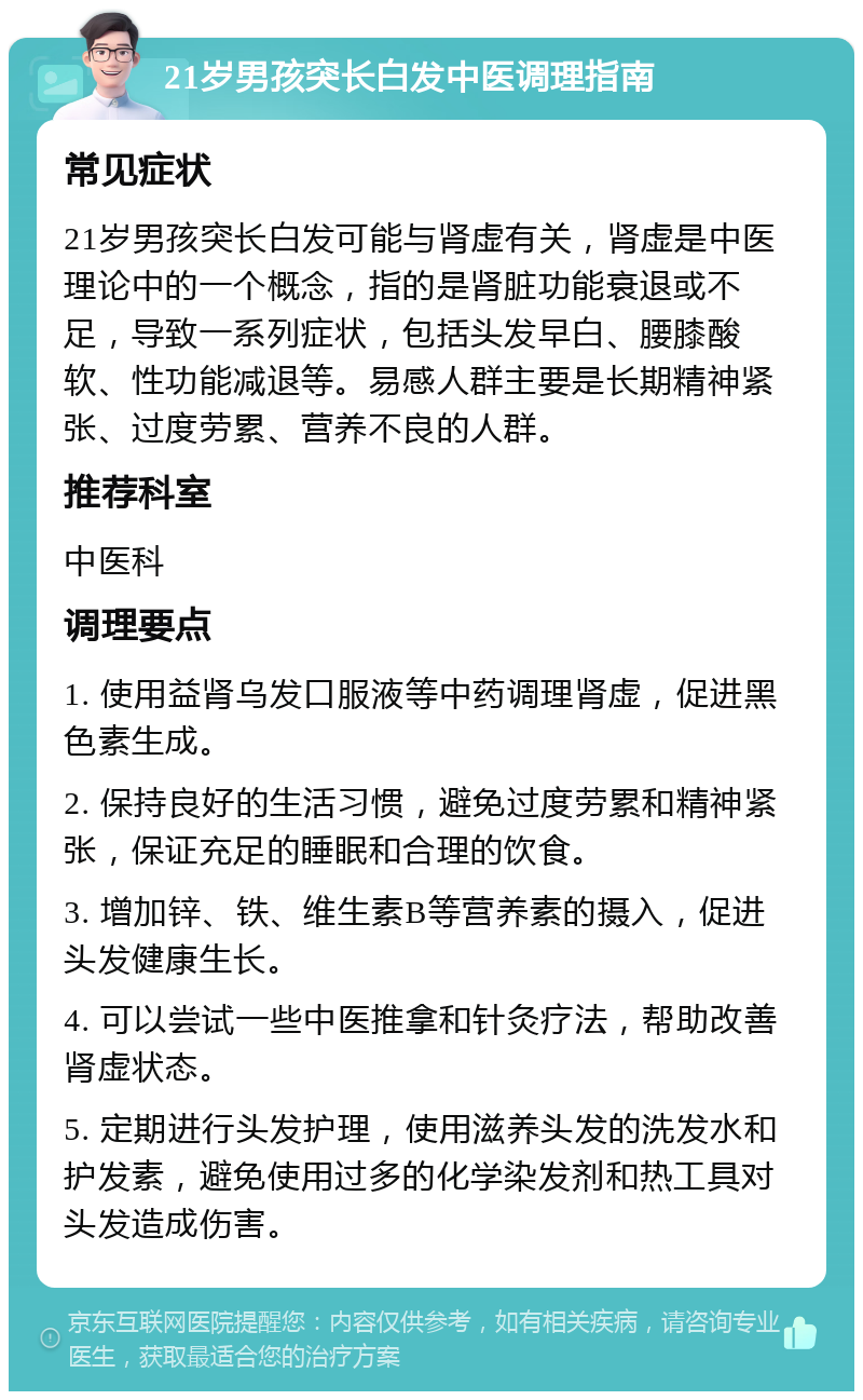 21岁男孩突长白发中医调理指南 常见症状 21岁男孩突长白发可能与肾虚有关，肾虚是中医理论中的一个概念，指的是肾脏功能衰退或不足，导致一系列症状，包括头发早白、腰膝酸软、性功能减退等。易感人群主要是长期精神紧张、过度劳累、营养不良的人群。 推荐科室 中医科 调理要点 1. 使用益肾乌发口服液等中药调理肾虚，促进黑色素生成。 2. 保持良好的生活习惯，避免过度劳累和精神紧张，保证充足的睡眠和合理的饮食。 3. 增加锌、铁、维生素B等营养素的摄入，促进头发健康生长。 4. 可以尝试一些中医推拿和针灸疗法，帮助改善肾虚状态。 5. 定期进行头发护理，使用滋养头发的洗发水和护发素，避免使用过多的化学染发剂和热工具对头发造成伤害。