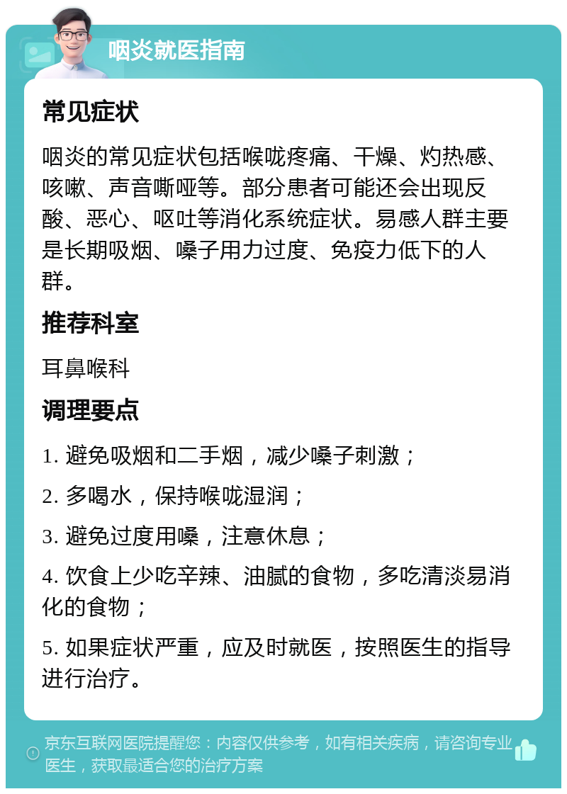 咽炎就医指南 常见症状 咽炎的常见症状包括喉咙疼痛、干燥、灼热感、咳嗽、声音嘶哑等。部分患者可能还会出现反酸、恶心、呕吐等消化系统症状。易感人群主要是长期吸烟、嗓子用力过度、免疫力低下的人群。 推荐科室 耳鼻喉科 调理要点 1. 避免吸烟和二手烟，减少嗓子刺激； 2. 多喝水，保持喉咙湿润； 3. 避免过度用嗓，注意休息； 4. 饮食上少吃辛辣、油腻的食物，多吃清淡易消化的食物； 5. 如果症状严重，应及时就医，按照医生的指导进行治疗。