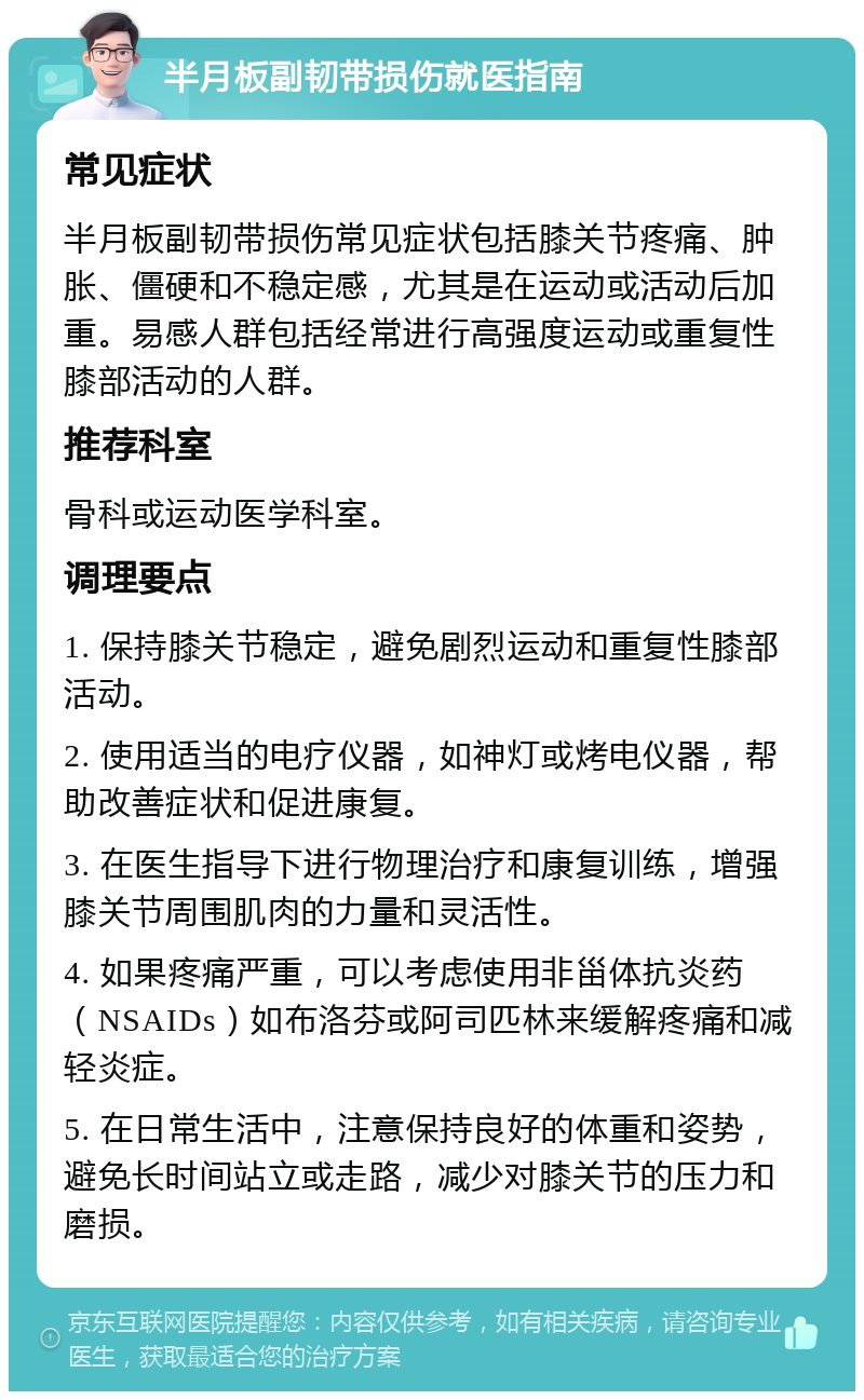 半月板副韧带损伤就医指南 常见症状 半月板副韧带损伤常见症状包括膝关节疼痛、肿胀、僵硬和不稳定感，尤其是在运动或活动后加重。易感人群包括经常进行高强度运动或重复性膝部活动的人群。 推荐科室 骨科或运动医学科室。 调理要点 1. 保持膝关节稳定，避免剧烈运动和重复性膝部活动。 2. 使用适当的电疗仪器，如神灯或烤电仪器，帮助改善症状和促进康复。 3. 在医生指导下进行物理治疗和康复训练，增强膝关节周围肌肉的力量和灵活性。 4. 如果疼痛严重，可以考虑使用非甾体抗炎药（NSAIDs）如布洛芬或阿司匹林来缓解疼痛和减轻炎症。 5. 在日常生活中，注意保持良好的体重和姿势，避免长时间站立或走路，减少对膝关节的压力和磨损。