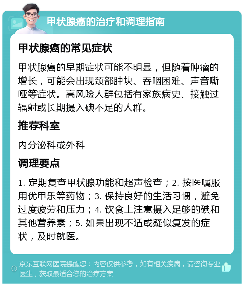 甲状腺癌的治疗和调理指南 甲状腺癌的常见症状 甲状腺癌的早期症状可能不明显，但随着肿瘤的增长，可能会出现颈部肿块、吞咽困难、声音嘶哑等症状。高风险人群包括有家族病史、接触过辐射或长期摄入碘不足的人群。 推荐科室 内分泌科或外科 调理要点 1. 定期复查甲状腺功能和超声检查；2. 按医嘱服用优甲乐等药物；3. 保持良好的生活习惯，避免过度疲劳和压力；4. 饮食上注意摄入足够的碘和其他营养素；5. 如果出现不适或疑似复发的症状，及时就医。