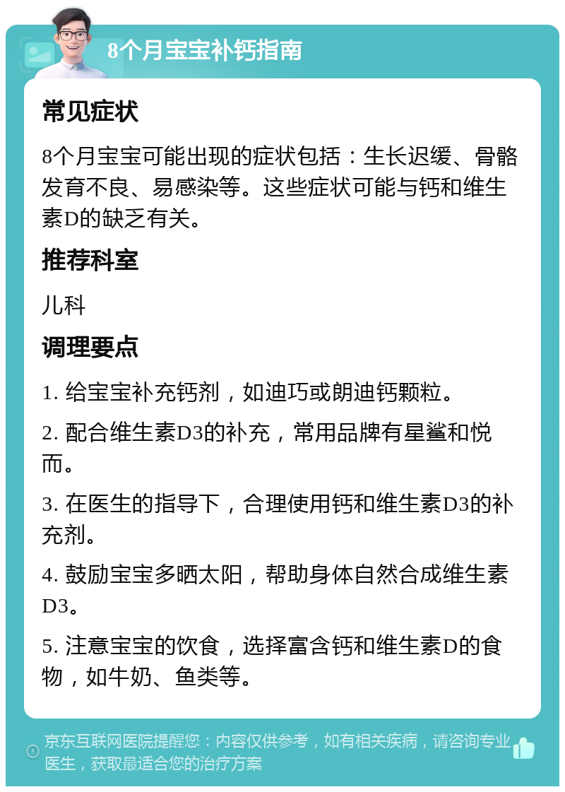 8个月宝宝补钙指南 常见症状 8个月宝宝可能出现的症状包括：生长迟缓、骨骼发育不良、易感染等。这些症状可能与钙和维生素D的缺乏有关。 推荐科室 儿科 调理要点 1. 给宝宝补充钙剂，如迪巧或朗迪钙颗粒。 2. 配合维生素D3的补充，常用品牌有星鲨和悦而。 3. 在医生的指导下，合理使用钙和维生素D3的补充剂。 4. 鼓励宝宝多晒太阳，帮助身体自然合成维生素D3。 5. 注意宝宝的饮食，选择富含钙和维生素D的食物，如牛奶、鱼类等。