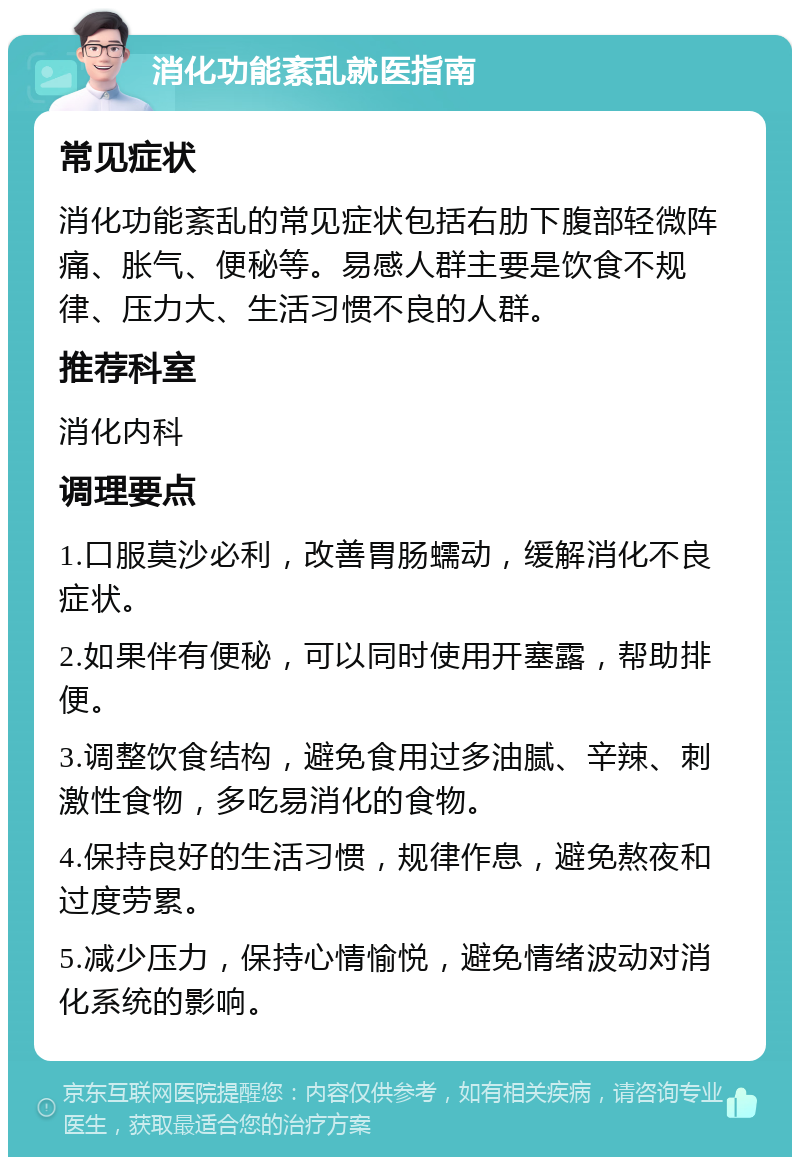 消化功能紊乱就医指南 常见症状 消化功能紊乱的常见症状包括右肋下腹部轻微阵痛、胀气、便秘等。易感人群主要是饮食不规律、压力大、生活习惯不良的人群。 推荐科室 消化内科 调理要点 1.口服莫沙必利，改善胃肠蠕动，缓解消化不良症状。 2.如果伴有便秘，可以同时使用开塞露，帮助排便。 3.调整饮食结构，避免食用过多油腻、辛辣、刺激性食物，多吃易消化的食物。 4.保持良好的生活习惯，规律作息，避免熬夜和过度劳累。 5.减少压力，保持心情愉悦，避免情绪波动对消化系统的影响。