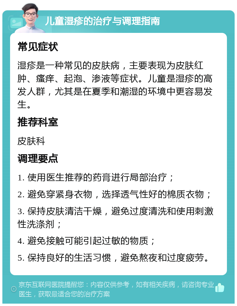 儿童湿疹的治疗与调理指南 常见症状 湿疹是一种常见的皮肤病，主要表现为皮肤红肿、瘙痒、起泡、渗液等症状。儿童是湿疹的高发人群，尤其是在夏季和潮湿的环境中更容易发生。 推荐科室 皮肤科 调理要点 1. 使用医生推荐的药膏进行局部治疗； 2. 避免穿紧身衣物，选择透气性好的棉质衣物； 3. 保持皮肤清洁干燥，避免过度清洗和使用刺激性洗涤剂； 4. 避免接触可能引起过敏的物质； 5. 保持良好的生活习惯，避免熬夜和过度疲劳。