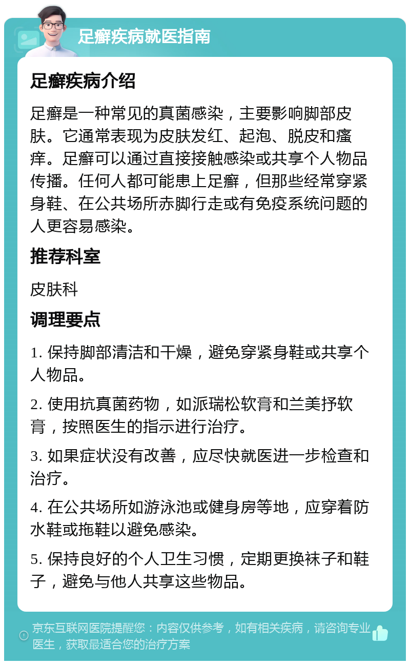 足癣疾病就医指南 足癣疾病介绍 足癣是一种常见的真菌感染，主要影响脚部皮肤。它通常表现为皮肤发红、起泡、脱皮和瘙痒。足癣可以通过直接接触感染或共享个人物品传播。任何人都可能患上足癣，但那些经常穿紧身鞋、在公共场所赤脚行走或有免疫系统问题的人更容易感染。 推荐科室 皮肤科 调理要点 1. 保持脚部清洁和干燥，避免穿紧身鞋或共享个人物品。 2. 使用抗真菌药物，如派瑞松软膏和兰美抒软膏，按照医生的指示进行治疗。 3. 如果症状没有改善，应尽快就医进一步检查和治疗。 4. 在公共场所如游泳池或健身房等地，应穿着防水鞋或拖鞋以避免感染。 5. 保持良好的个人卫生习惯，定期更换袜子和鞋子，避免与他人共享这些物品。