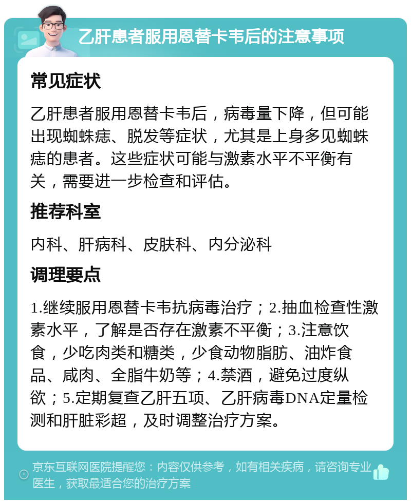 乙肝患者服用恩替卡韦后的注意事项 常见症状 乙肝患者服用恩替卡韦后，病毒量下降，但可能出现蜘蛛痣、脱发等症状，尤其是上身多见蜘蛛痣的患者。这些症状可能与激素水平不平衡有关，需要进一步检查和评估。 推荐科室 内科、肝病科、皮肤科、内分泌科 调理要点 1.继续服用恩替卡韦抗病毒治疗；2.抽血检查性激素水平，了解是否存在激素不平衡；3.注意饮食，少吃肉类和糖类，少食动物脂肪、油炸食品、咸肉、全脂牛奶等；4.禁酒，避免过度纵欲；5.定期复查乙肝五项、乙肝病毒DNA定量检测和肝脏彩超，及时调整治疗方案。