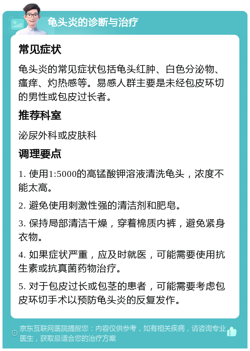 龟头炎的诊断与治疗 常见症状 龟头炎的常见症状包括龟头红肿、白色分泌物、瘙痒、灼热感等。易感人群主要是未经包皮环切的男性或包皮过长者。 推荐科室 泌尿外科或皮肤科 调理要点 1. 使用1:5000的高锰酸钾溶液清洗龟头，浓度不能太高。 2. 避免使用刺激性强的清洁剂和肥皂。 3. 保持局部清洁干燥，穿着棉质内裤，避免紧身衣物。 4. 如果症状严重，应及时就医，可能需要使用抗生素或抗真菌药物治疗。 5. 对于包皮过长或包茎的患者，可能需要考虑包皮环切手术以预防龟头炎的反复发作。