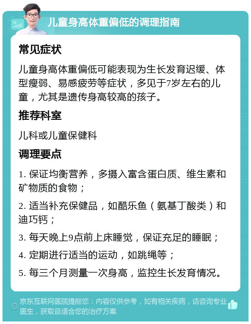 儿童身高体重偏低的调理指南 常见症状 儿童身高体重偏低可能表现为生长发育迟缓、体型瘦弱、易感疲劳等症状，多见于7岁左右的儿童，尤其是遗传身高较高的孩子。 推荐科室 儿科或儿童保健科 调理要点 1. 保证均衡营养，多摄入富含蛋白质、维生素和矿物质的食物； 2. 适当补充保健品，如酷乐鱼（氨基丁酸类）和迪巧钙； 3. 每天晚上9点前上床睡觉，保证充足的睡眠； 4. 定期进行适当的运动，如跳绳等； 5. 每三个月测量一次身高，监控生长发育情况。