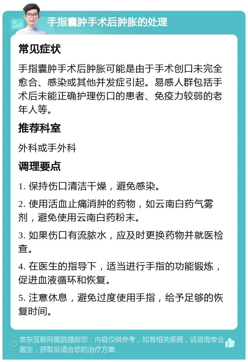 手指囊肿手术后肿胀的处理 常见症状 手指囊肿手术后肿胀可能是由于手术创口未完全愈合、感染或其他并发症引起。易感人群包括手术后未能正确护理伤口的患者、免疫力较弱的老年人等。 推荐科室 外科或手外科 调理要点 1. 保持伤口清洁干燥，避免感染。 2. 使用活血止痛消肿的药物，如云南白药气雾剂，避免使用云南白药粉末。 3. 如果伤口有流脓水，应及时更换药物并就医检查。 4. 在医生的指导下，适当进行手指的功能锻炼，促进血液循环和恢复。 5. 注意休息，避免过度使用手指，给予足够的恢复时间。