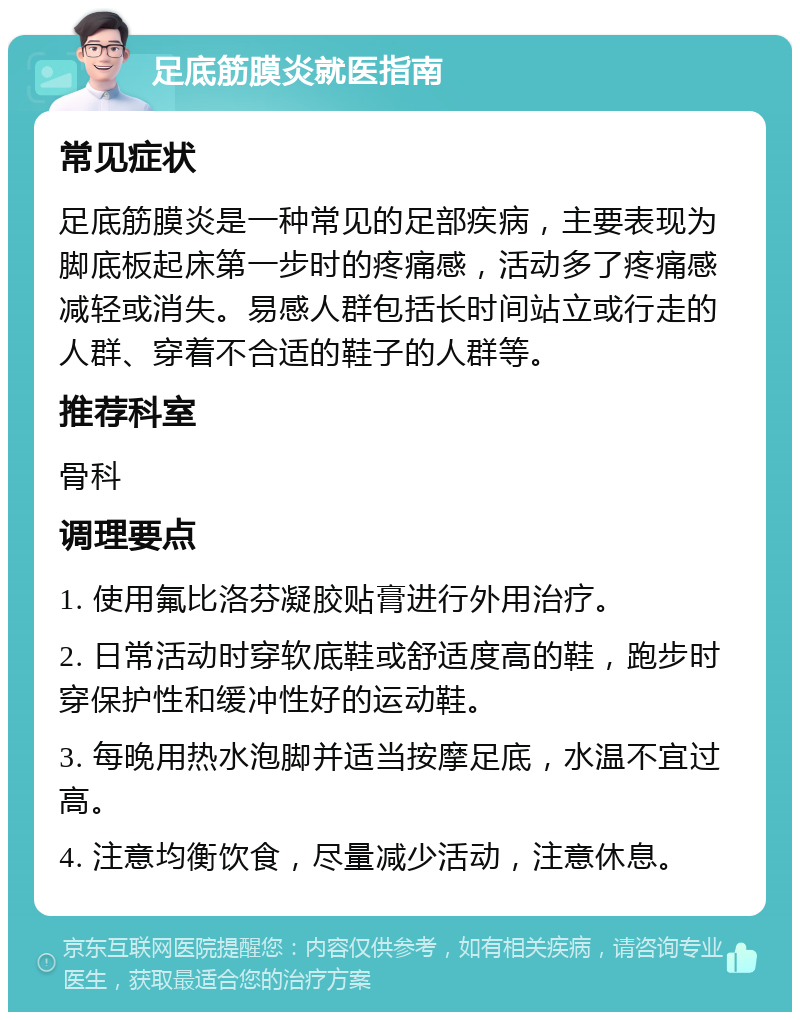 足底筋膜炎就医指南 常见症状 足底筋膜炎是一种常见的足部疾病，主要表现为脚底板起床第一步时的疼痛感，活动多了疼痛感减轻或消失。易感人群包括长时间站立或行走的人群、穿着不合适的鞋子的人群等。 推荐科室 骨科 调理要点 1. 使用氟比洛芬凝胶贴膏进行外用治疗。 2. 日常活动时穿软底鞋或舒适度高的鞋，跑步时穿保护性和缓冲性好的运动鞋。 3. 每晚用热水泡脚并适当按摩足底，水温不宜过高。 4. 注意均衡饮食，尽量减少活动，注意休息。