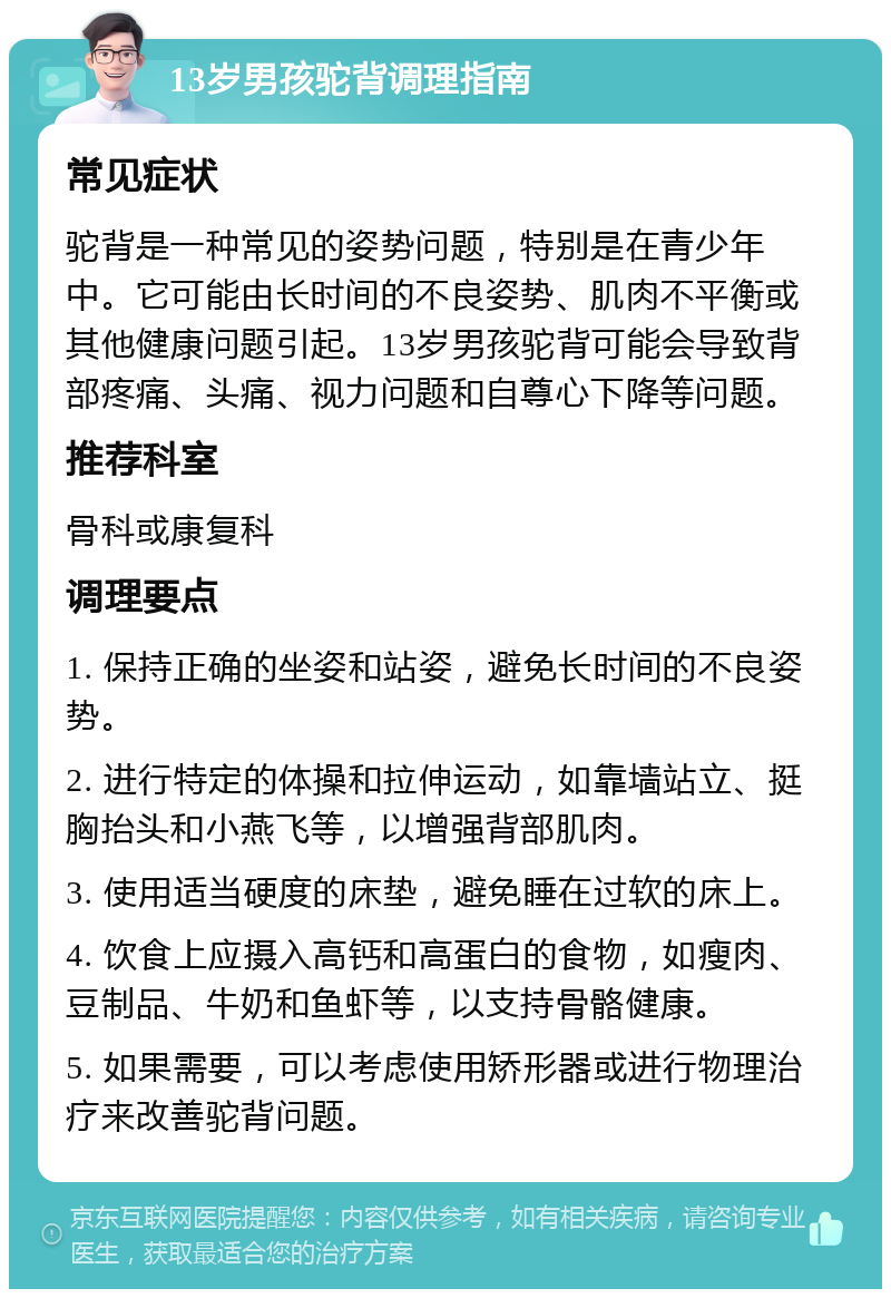 13岁男孩驼背调理指南 常见症状 驼背是一种常见的姿势问题，特别是在青少年中。它可能由长时间的不良姿势、肌肉不平衡或其他健康问题引起。13岁男孩驼背可能会导致背部疼痛、头痛、视力问题和自尊心下降等问题。 推荐科室 骨科或康复科 调理要点 1. 保持正确的坐姿和站姿，避免长时间的不良姿势。 2. 进行特定的体操和拉伸运动，如靠墙站立、挺胸抬头和小燕飞等，以增强背部肌肉。 3. 使用适当硬度的床垫，避免睡在过软的床上。 4. 饮食上应摄入高钙和高蛋白的食物，如瘦肉、豆制品、牛奶和鱼虾等，以支持骨骼健康。 5. 如果需要，可以考虑使用矫形器或进行物理治疗来改善驼背问题。