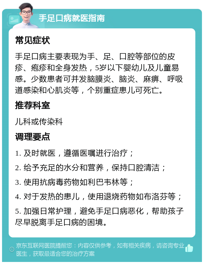 手足口病就医指南 常见症状 手足口病主要表现为手、足、口腔等部位的皮疹、疱疹和全身发热，5岁以下婴幼儿及儿童易感。少数患者可并发脑膜炎、脑炎、麻痹、呼吸道感染和心肌炎等，个别重症患儿可死亡。 推荐科室 儿科或传染科 调理要点 1. 及时就医，遵循医嘱进行治疗； 2. 给予充足的水分和营养，保持口腔清洁； 3. 使用抗病毒药物如利巴韦林等； 4. 对于发热的患儿，使用退烧药物如布洛芬等； 5. 加强日常护理，避免手足口病恶化，帮助孩子尽早脱离手足口病的困境。