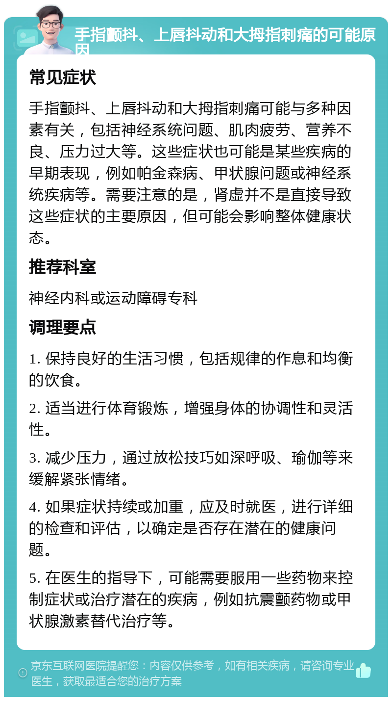 手指颤抖、上唇抖动和大拇指刺痛的可能原因 常见症状 手指颤抖、上唇抖动和大拇指刺痛可能与多种因素有关，包括神经系统问题、肌肉疲劳、营养不良、压力过大等。这些症状也可能是某些疾病的早期表现，例如帕金森病、甲状腺问题或神经系统疾病等。需要注意的是，肾虚并不是直接导致这些症状的主要原因，但可能会影响整体健康状态。 推荐科室 神经内科或运动障碍专科 调理要点 1. 保持良好的生活习惯，包括规律的作息和均衡的饮食。 2. 适当进行体育锻炼，增强身体的协调性和灵活性。 3. 减少压力，通过放松技巧如深呼吸、瑜伽等来缓解紧张情绪。 4. 如果症状持续或加重，应及时就医，进行详细的检查和评估，以确定是否存在潜在的健康问题。 5. 在医生的指导下，可能需要服用一些药物来控制症状或治疗潜在的疾病，例如抗震颤药物或甲状腺激素替代治疗等。