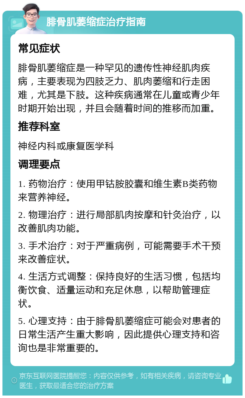 腓骨肌萎缩症治疗指南 常见症状 腓骨肌萎缩症是一种罕见的遗传性神经肌肉疾病，主要表现为四肢乏力、肌肉萎缩和行走困难，尤其是下肢。这种疾病通常在儿童或青少年时期开始出现，并且会随着时间的推移而加重。 推荐科室 神经内科或康复医学科 调理要点 1. 药物治疗：使用甲钴胺胶囊和维生素B类药物来营养神经。 2. 物理治疗：进行局部肌肉按摩和针灸治疗，以改善肌肉功能。 3. 手术治疗：对于严重病例，可能需要手术干预来改善症状。 4. 生活方式调整：保持良好的生活习惯，包括均衡饮食、适量运动和充足休息，以帮助管理症状。 5. 心理支持：由于腓骨肌萎缩症可能会对患者的日常生活产生重大影响，因此提供心理支持和咨询也是非常重要的。