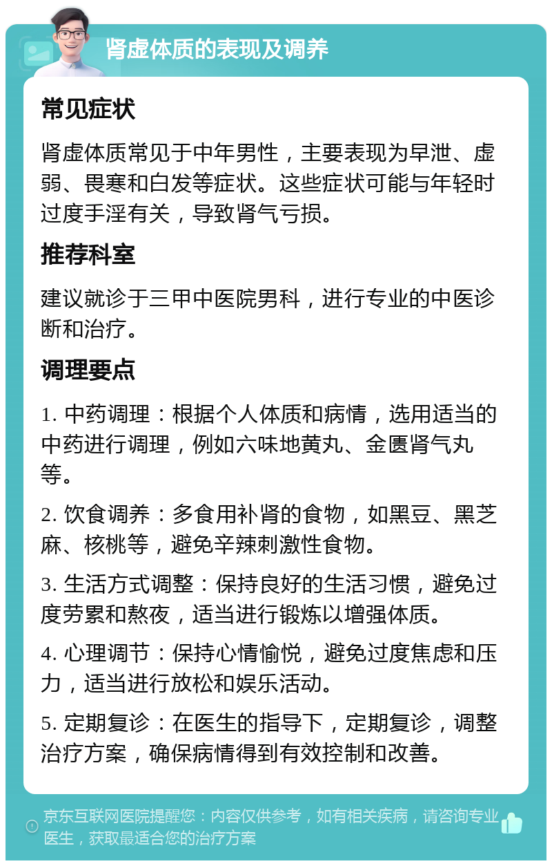 肾虚体质的表现及调养 常见症状 肾虚体质常见于中年男性，主要表现为早泄、虚弱、畏寒和白发等症状。这些症状可能与年轻时过度手淫有关，导致肾气亏损。 推荐科室 建议就诊于三甲中医院男科，进行专业的中医诊断和治疗。 调理要点 1. 中药调理：根据个人体质和病情，选用适当的中药进行调理，例如六味地黄丸、金匮肾气丸等。 2. 饮食调养：多食用补肾的食物，如黑豆、黑芝麻、核桃等，避免辛辣刺激性食物。 3. 生活方式调整：保持良好的生活习惯，避免过度劳累和熬夜，适当进行锻炼以增强体质。 4. 心理调节：保持心情愉悦，避免过度焦虑和压力，适当进行放松和娱乐活动。 5. 定期复诊：在医生的指导下，定期复诊，调整治疗方案，确保病情得到有效控制和改善。