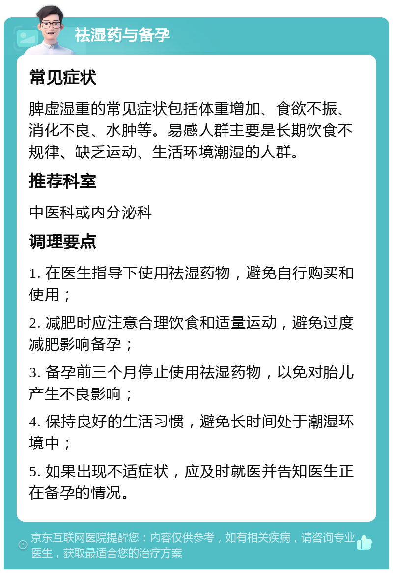 祛湿药与备孕 常见症状 脾虚湿重的常见症状包括体重增加、食欲不振、消化不良、水肿等。易感人群主要是长期饮食不规律、缺乏运动、生活环境潮湿的人群。 推荐科室 中医科或内分泌科 调理要点 1. 在医生指导下使用祛湿药物，避免自行购买和使用； 2. 减肥时应注意合理饮食和适量运动，避免过度减肥影响备孕； 3. 备孕前三个月停止使用祛湿药物，以免对胎儿产生不良影响； 4. 保持良好的生活习惯，避免长时间处于潮湿环境中； 5. 如果出现不适症状，应及时就医并告知医生正在备孕的情况。