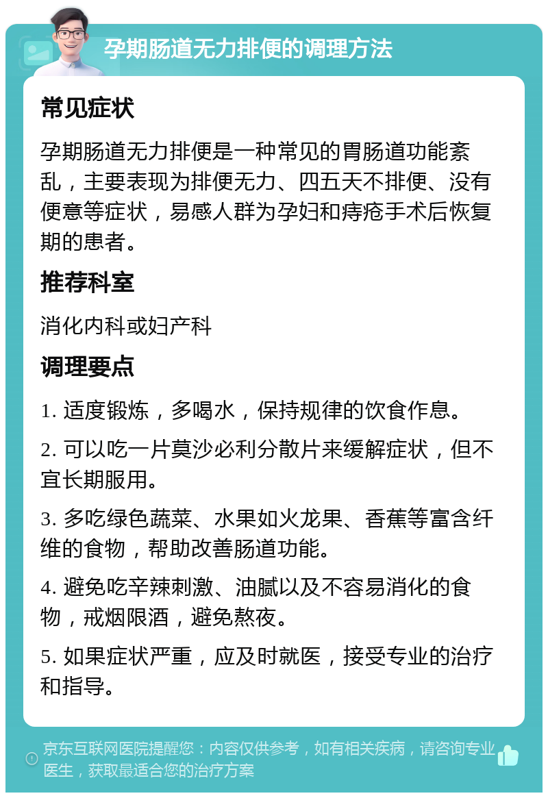 孕期肠道无力排便的调理方法 常见症状 孕期肠道无力排便是一种常见的胃肠道功能紊乱，主要表现为排便无力、四五天不排便、没有便意等症状，易感人群为孕妇和痔疮手术后恢复期的患者。 推荐科室 消化内科或妇产科 调理要点 1. 适度锻炼，多喝水，保持规律的饮食作息。 2. 可以吃一片莫沙必利分散片来缓解症状，但不宜长期服用。 3. 多吃绿色蔬菜、水果如火龙果、香蕉等富含纤维的食物，帮助改善肠道功能。 4. 避免吃辛辣刺激、油腻以及不容易消化的食物，戒烟限酒，避免熬夜。 5. 如果症状严重，应及时就医，接受专业的治疗和指导。