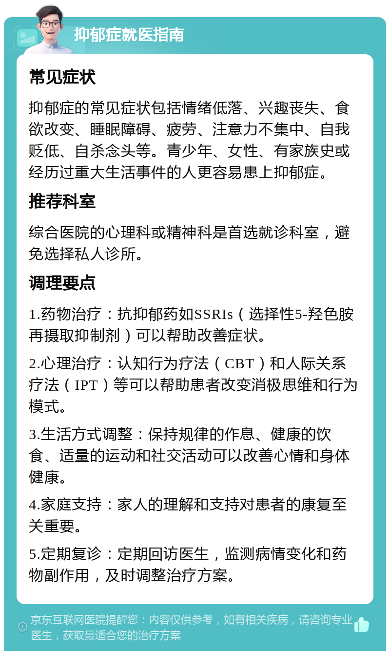 抑郁症就医指南 常见症状 抑郁症的常见症状包括情绪低落、兴趣丧失、食欲改变、睡眠障碍、疲劳、注意力不集中、自我贬低、自杀念头等。青少年、女性、有家族史或经历过重大生活事件的人更容易患上抑郁症。 推荐科室 综合医院的心理科或精神科是首选就诊科室，避免选择私人诊所。 调理要点 1.药物治疗：抗抑郁药如SSRIs（选择性5-羟色胺再摄取抑制剂）可以帮助改善症状。 2.心理治疗：认知行为疗法（CBT）和人际关系疗法（IPT）等可以帮助患者改变消极思维和行为模式。 3.生活方式调整：保持规律的作息、健康的饮食、适量的运动和社交活动可以改善心情和身体健康。 4.家庭支持：家人的理解和支持对患者的康复至关重要。 5.定期复诊：定期回访医生，监测病情变化和药物副作用，及时调整治疗方案。